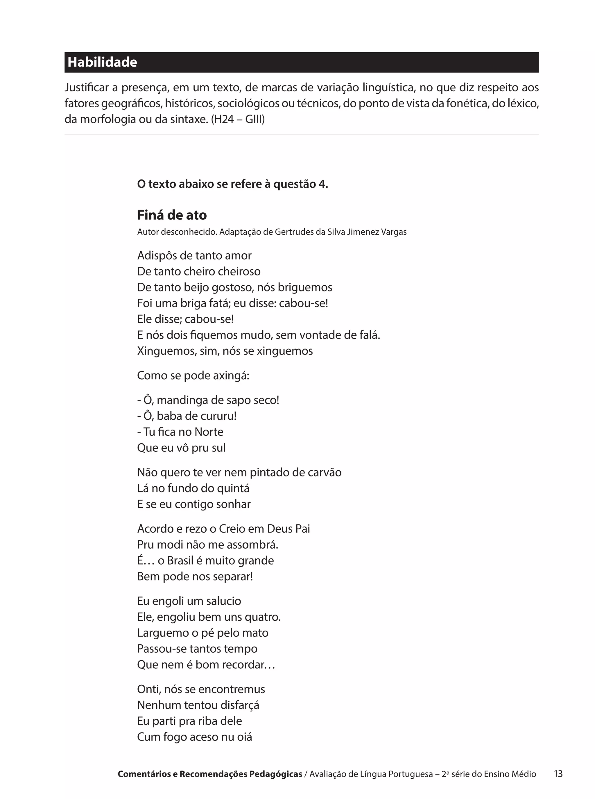 Habilidade
Justificar a presença, em um texto, de marcas de variação linguística, no que diz respeito aos
fatores geográficos, históricos, sociológicos ou técnicos, do ponto de vista da fonética, do léxico,
da morfologia ou da sintaxe. (H24 – GIII)




               O texto abaixo se refere à questão 4.

               Finá de ato
               Autor desconhecido. Adaptação de Gertrudes da Silva Jimenez Vargas

               Adispôs de tanto amor
               De tanto cheiro cheiroso
               De tanto beijo gostoso, nós briguemos
               Foi uma briga fatá; eu disse: cabou-se!
               Ele disse; cabou-se!
               E nós dois fiquemos mudo, sem vontade de falá.
               Xinguemos, sim, nós se xinguemos

               Como se pode axingá:

               - Ô, mandinga de sapo seco!
               - Ô, baba de cururu!
               - Tu fica no Norte
               Que eu vô pru sul

               Não quero te ver nem pintado de carvão
               Lá no fundo do quintá
               E se eu contigo sonhar

               Acordo e rezo o Creio em Deus Pai
               Pru modi não me assombrá.
               É… o Brasil é muito grande
               Bem pode nos separar!

               Eu engoli um salucio
               Ele, engoliu bem uns quatro.
               Larguemo o pé pelo mato
               Passou-se tantos tempo
               Que nem é bom recordar…

               Onti, nós se encontremus
               Nenhum tentou disfarçá
               Eu parti pra riba dele
               Cum fogo aceso nu oiá

           Comentários e Recomendações Pedagógicas / Avaliação de Língua Portuguesa – 2a série do Ensino Médio   13
 