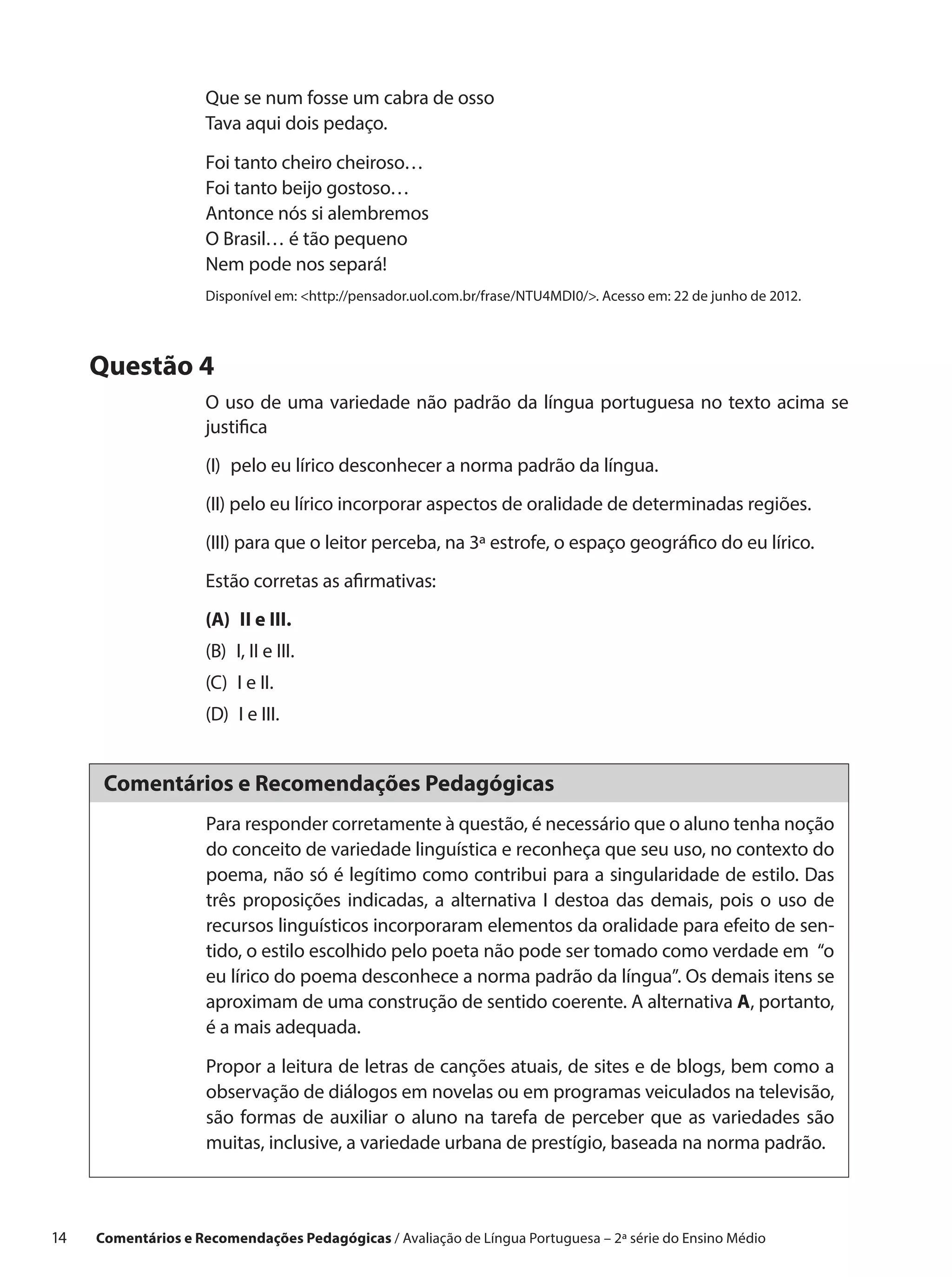 Que se num fosse um cabra de osso
                      Tava aqui dois pedaço.

                      Foi tanto cheiro cheiroso…
                      Foi tanto beijo gostoso…
                      Antonce nós si alembremos
                      O Brasil… é tão pequeno
                      Nem pode nos separá!
                      Disponível em: http://pensador.uol.com.br/frase/NTU4MDI0/. Acesso em: 22 de junho de 2012.




      Questão 4
                      O uso de uma variedade não padrão da língua portuguesa no texto acima se
                      justifica
                      (I) 
                          pelo eu lírico desconhecer a norma padrão da língua.
                      (II) pelo eu lírico incorporar aspectos de oralidade de determinadas regiões.
                      (III) para que o leitor perceba, na 3ª estrofe, o espaço geográfico do eu lírico.
                      Estão corretas as afirmativas:
                      (A) II e III.
                      (B)  II e III.
                          I,
                      (C) I e II.
                      (D) I e III.


       Comentários e Recomendações Pedagógicas
                      Para responder corretamente à questão, é necessário que o aluno tenha noção
                      do conceito de variedade linguística e reconheça que seu uso, no contexto do
                      poema, não só é legítimo como contribui para a singularidade de estilo. Das
                      três proposições indicadas, a alternativa I destoa das demais, pois o uso de
                      recursos linguísticos incorporaram elementos da oralidade para efeito de sen-
                      tido, o estilo escolhido pelo poeta não pode ser tomado como verdade em “o
                      eu lírico do poema desconhece a norma padrão da língua”. Os demais itens se
                      aproximam de uma construção de sentido coerente. A alternativa A, portanto,
                      é a mais adequada.

                      Propor a leitura de letras de canções atuais, de sites e de blogs, bem como a
                      observação de diálogos em novelas ou em programas veiculados na televisão,
                      são formas de auxiliar o aluno na tarefa de perceber que as variedades são
                      muitas, inclusive, a variedade urbana de prestígio, baseada na norma padrão.



14    Comentários e Recomendações Pedagógicas / Avaliação de Língua Portuguesa – 2a série do Ensino Médio
 