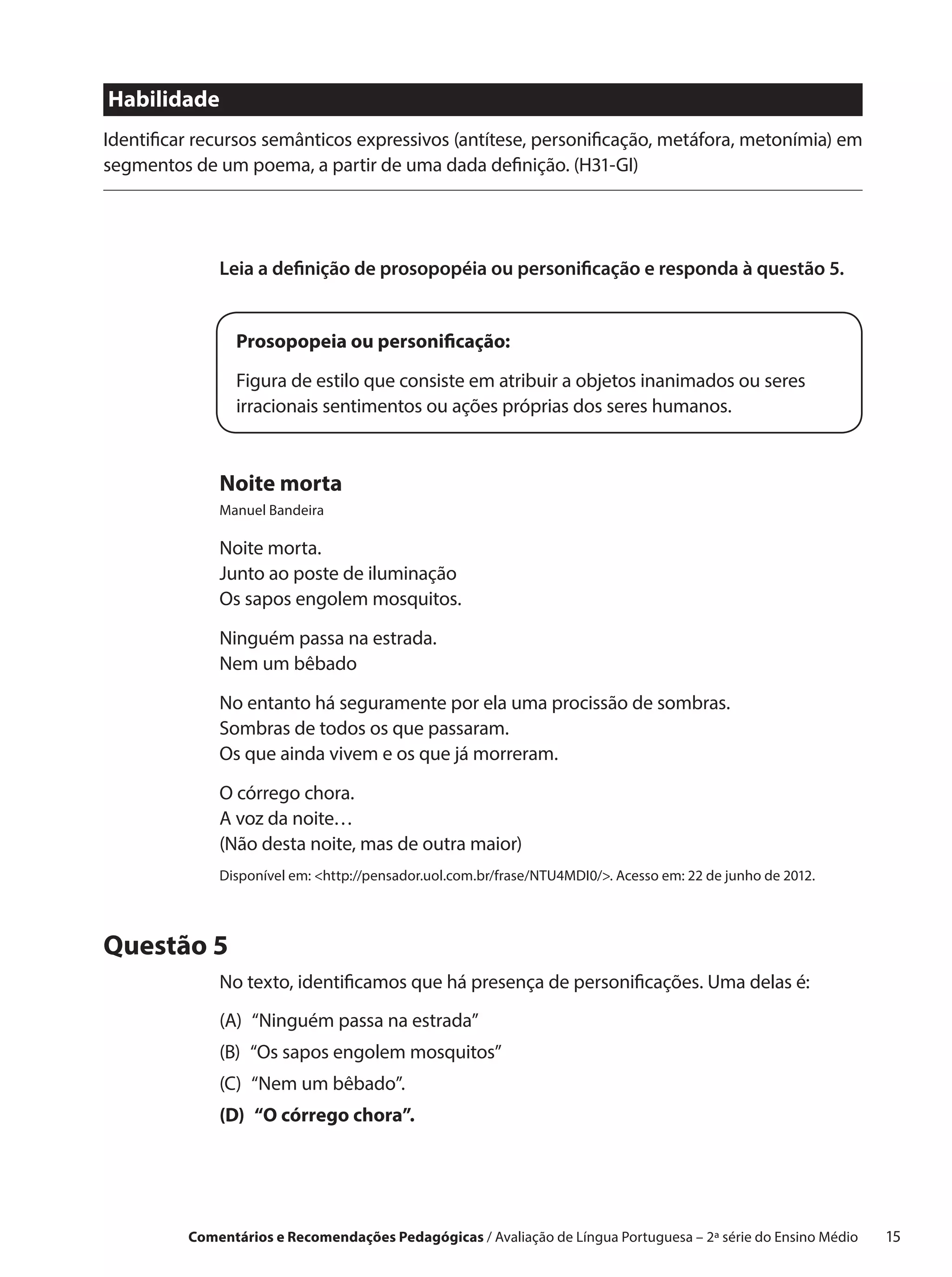 Habilidade
Identificar recursos semânticos expressivos (antítese, personificação, metáfora, metonímia) em
segmentos de um poema, a partir de uma dada definição. (H31-GI)




              Leia a definição de prosopopéia ou personificação e responda à questão 5.


                Prosopopeia ou personificação:

                Figura de estilo que consiste em atribuir a objetos inanimados ou seres
                irracionais sentimentos ou ações próprias dos seres humanos.


              Noite morta
              Manuel Bandeira

              Noite morta.
              Junto ao poste de iluminação
              Os sapos engolem mosquitos.

              Ninguém passa na estrada.
              Nem um bêbado

              No entanto há seguramente por ela uma procissão de sombras.
              Sombras de todos os que passaram.
              Os que ainda vivem e os que já morreram.

              O córrego chora.
              A voz da noite…
              (Não desta noite, mas de outra maior)
              Disponível em: http://pensador.uol.com.br/frase/NTU4MDI0/. Acesso em: 22 de junho de 2012.




Questão 5
              No texto, identificamos que há presença de personificações. Uma delas é:
              (A) 
                  “Ninguém passa na estrada”
              (B)  sapos engolem mosquitos”
                  “Os
              (C) 
                  “Nem um bêbado”.
              (D)  córrego chora”.
                  “O




          Comentários e Recomendações Pedagógicas / Avaliação de Língua Portuguesa – 2a série do Ensino Médio   15
 