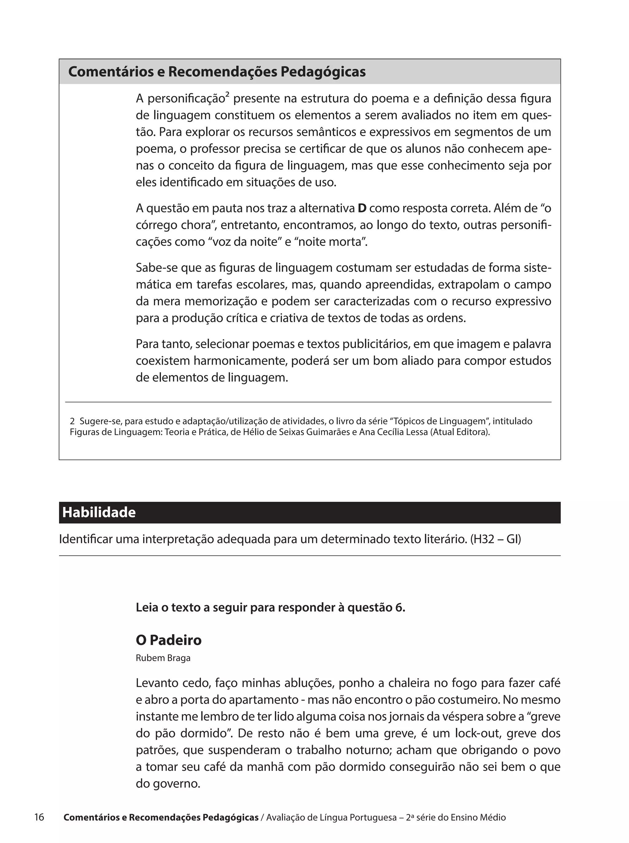 Comentários e Recomendações Pedagógicas
                       A personificação² presente na estrutura do poema e a definição dessa figura
                       de linguagem constituem os elementos a serem avaliados no item em ques-
                       tão. Para explorar os recursos semânticos e expressivos em segmentos de um
                       poema, o professor precisa se certificar de que os alunos não conhecem ape-
                       nas o conceito da figura de linguagem, mas que esse conhecimento seja por
                       eles identificado em situações de uso.

                       A questão em pauta nos traz a alternativa D como resposta correta. Além de “o
                       córrego chora”, entretanto, encontramos, ao longo do texto, outras personifi-
                       cações como “voz da noite” e “noite morta”.

                       Sabe-se que as figuras de linguagem costumam ser estudadas de forma siste-
                       mática em tarefas escolares, mas, quando apreendidas, extrapolam o campo
                       da mera memorização e podem ser caracterizadas com o recurso expressivo
                       para a produção crítica e criativa de textos de todas as ordens.

                       Para tanto, selecionar poemas e textos publicitários, em que imagem e palavra
                       coexistem harmonicamente, poderá ser um bom aliado para compor estudos
                       de elementos de linguagem.


       2  Sugere-se, para estudo e adaptação/utilização de atividades, o livro da série “Tópicos de Linguagem”, intitulado
       Figuras de Linguagem: Teoria e Prática, de Hélio de Seixas Guimarães e Ana Cecília Lessa (Atual Editora).




      Habilidade
      Identificar uma interpretação adequada para um determinado texto literário. (H32 – GI)




                       Leia o texto a seguir para responder à questão 6.

                       O Padeiro
                       Rubem Braga

                       Levanto cedo, faço minhas abluções, ponho a chaleira no fogo para fazer café
                       e abro a porta do apartamento - mas não encontro o pão costumeiro. No mesmo
                       instante me lembro de ter lido alguma coisa nos jornais da véspera sobre a “greve
                       do pão dormido”. De resto não é bem uma greve, é um lock-out, greve dos
                       patrões, que suspenderam o  trabalho noturno; acham que obrigando o  povo
                       a tomar seu café da manhã com pão dormido conseguirão não sei bem o que
                       do governo.

16    Comentários e Recomendações Pedagógicas / Avaliação de Língua Portuguesa – 2a série do Ensino Médio
 