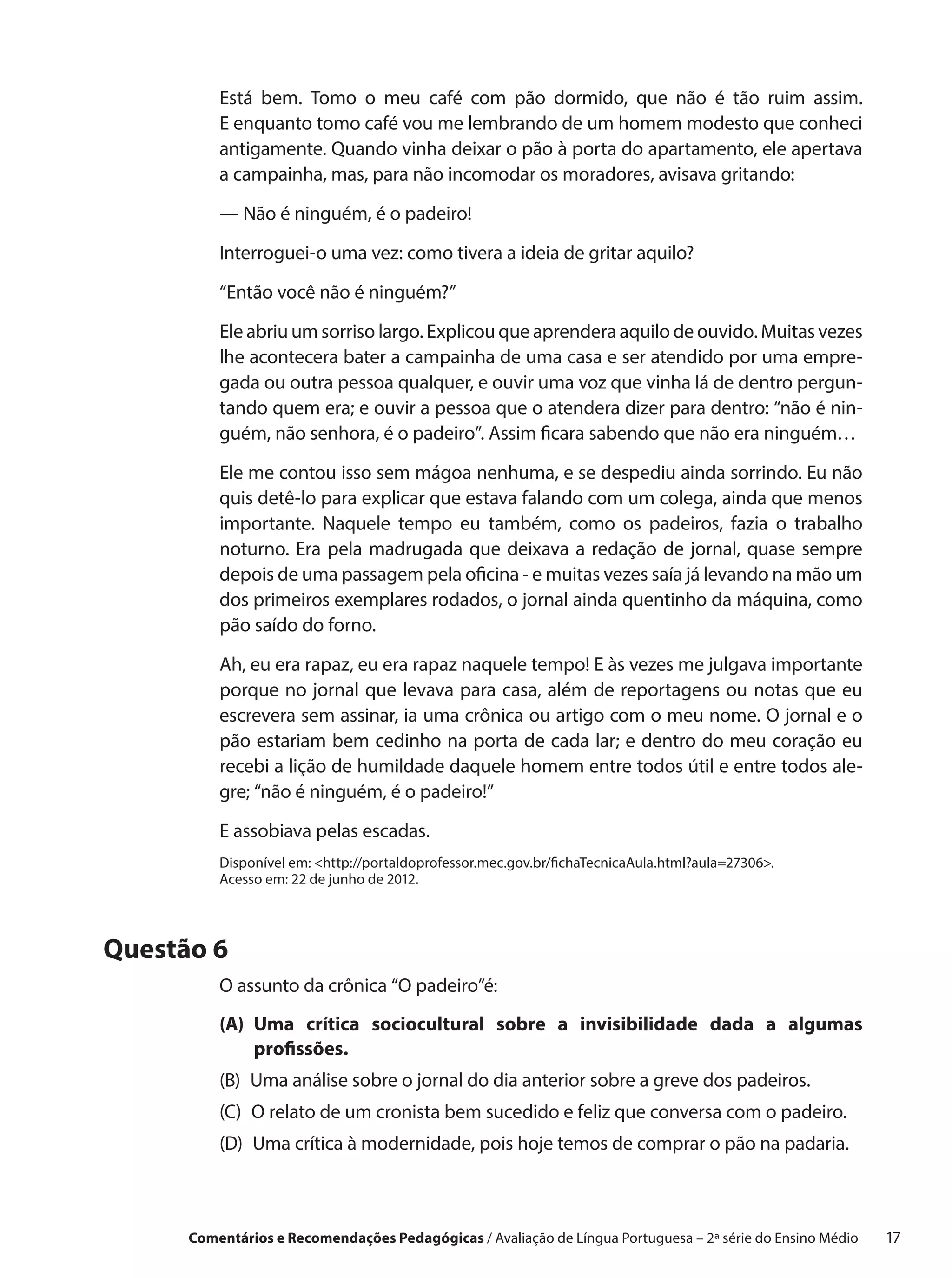 Está bem. Tomo o  meu café com pão dormido, que não é tão ruim assim.
          E enquanto tomo café vou me lembrando de um homem modesto que conheci
          antigamente. Quando vinha deixar o pão à porta do apartamento, ele apertava
          a campainha, mas, para não incomodar os moradores, avisava gritando:

          — Não é ninguém, é o padeiro!

          Interroguei-o uma vez: como tivera a ideia de gritar aquilo?

          “Então você não é ninguém?”

          Ele abriu um sorriso largo. Explicou que aprendera aquilo de ouvido. Muitas vezes
          lhe acontecera bater a campainha de uma casa e ser atendido por uma empre-
          gada ou outra pessoa qualquer, e ouvir uma voz que vinha lá de dentro pergun-
          tando quem era; e ouvir a pessoa que o atendera dizer para dentro: “não é nin-
          guém, não senhora, é o padeiro”. Assim ficara sabendo que não era ninguém…

          Ele me contou isso sem mágoa nenhuma, e se despediu ainda sorrindo. Eu não
          quis detê-lo para explicar que estava falando com um colega, ainda que menos
          importante. Naquele tempo eu também, como os padeiros, fazia o  trabalho
          noturno. Era pela madrugada que deixava a  redação de jornal, quase sempre
          depois de uma passagem pela oficina - e muitas vezes saía já levando na mão um
          dos primeiros exemplares rodados, o jornal ainda quentinho da máquina, como
          pão saído do forno.

          Ah, eu era rapaz, eu era rapaz naquele tempo! E às vezes me julgava importante
          porque no jornal que levava para casa, além de reportagens ou notas que eu
          escrevera sem assinar, ia uma crônica ou artigo com o meu nome. O jornal e o
          pão estariam bem cedinho na porta de cada lar; e dentro do meu coração eu
          recebi a lição de humildade daquele homem entre todos útil e entre todos ale-
          gre; “não é ninguém, é o padeiro!”

          E assobiava pelas escadas.
          Disponível em: http://portaldoprofessor.mec.gov.br/fichaTecnicaAula.html?aula=27306.
          Acesso em: 22 de junho de 2012.




Questão 6
          O assunto da crônica “O padeiro”é:
          (A)  ma crítica sociocultural sobre a  invisibilidade dada a  algumas
              U
              profissões.
          (B) 
              Uma análise sobre o jornal do dia anterior sobre a greve dos padeiros.
          (C) 
              O relato de um cronista bem sucedido e feliz que conversa com o padeiro.
          (D) 
              Uma crítica à modernidade, pois hoje temos de comprar o pão na padaria.



      Comentários e Recomendações Pedagógicas / Avaliação de Língua Portuguesa – 2a série do Ensino Médio   17
 