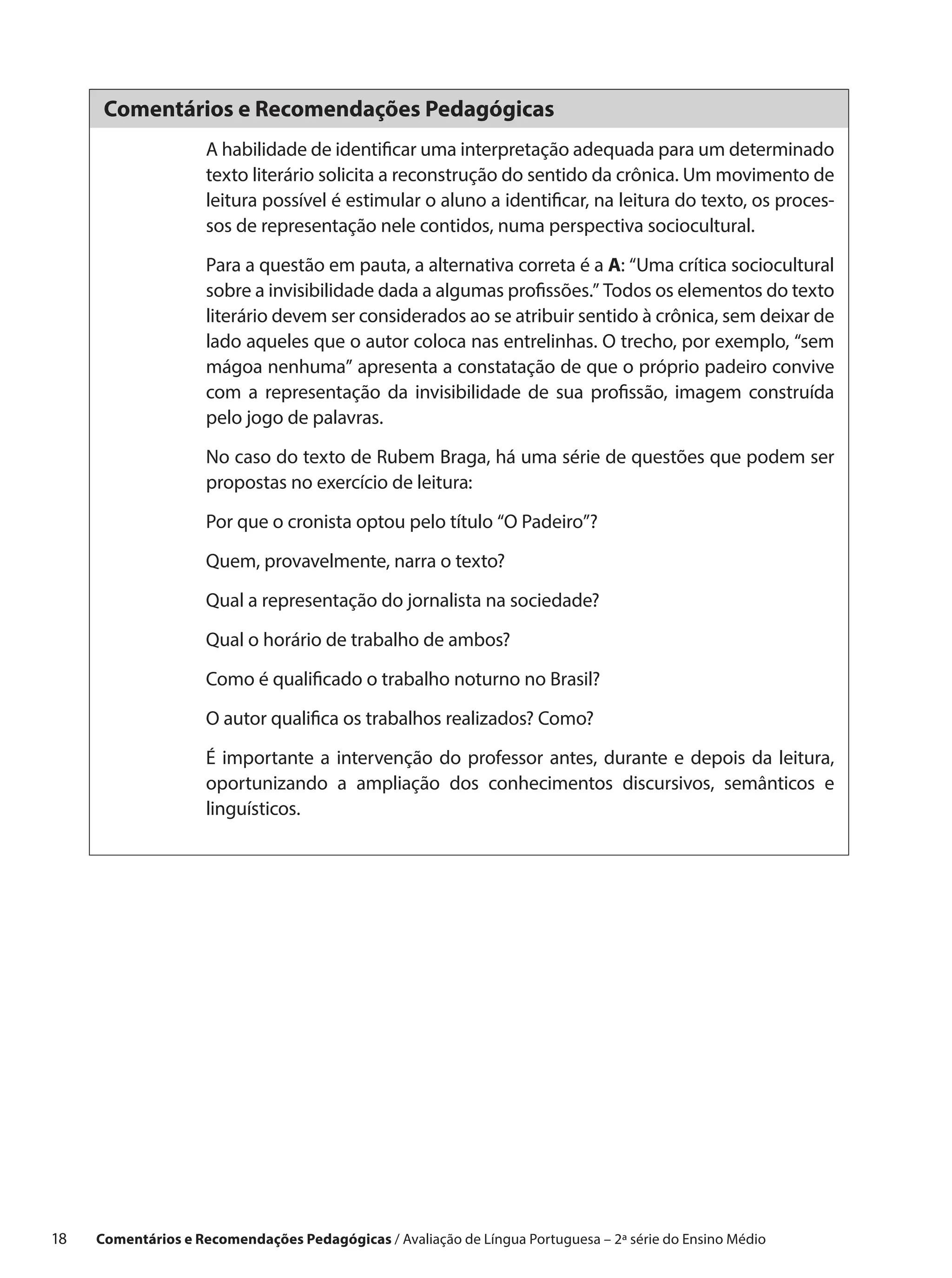 Comentários e Recomendações Pedagógicas
                      A habilidade de identificar uma interpretação adequada para um determinado
                      texto literário solicita a reconstrução do sentido da crônica. Um movimento de
                      leitura possível é estimular o aluno a identificar, na leitura do texto, os proces-
                      sos de representação nele contidos, numa perspectiva sociocultural.

                      Para a questão em pauta, a alternativa correta é a A: “Uma crítica sociocultural
                      sobre a invisibilidade dada a algumas profissões.” Todos os elementos do texto
                      literário devem ser considerados ao se atribuir sentido à crônica, sem deixar de
                      lado aqueles que o autor coloca nas entrelinhas. O trecho, por exemplo, “sem
                      mágoa nenhuma” apresenta a constatação de que o próprio padeiro convive
                      com a representação da invisibilidade de sua profissão, imagem construída
                      pelo jogo de palavras.
                      No caso do texto de Rubem Braga, há uma série de questões que podem ser
                      propostas no exercício de leitura:

                      Por que o cronista optou pelo título “O Padeiro”?

                      Quem, provavelmente, narra o texto?

                      Qual a representação do jornalista na sociedade?

                      Qual o horário de trabalho de ambos?

                      Como é qualificado o trabalho noturno no Brasil?

                      O autor qualifica os trabalhos realizados? Como?

                      É importante a intervenção do professor antes, durante e depois da leitura,
                      oportunizando a ampliação dos conhecimentos discursivos, semânticos e
                      linguísticos.




18    Comentários e Recomendações Pedagógicas / Avaliação de Língua Portuguesa – 2a série do Ensino Médio
 