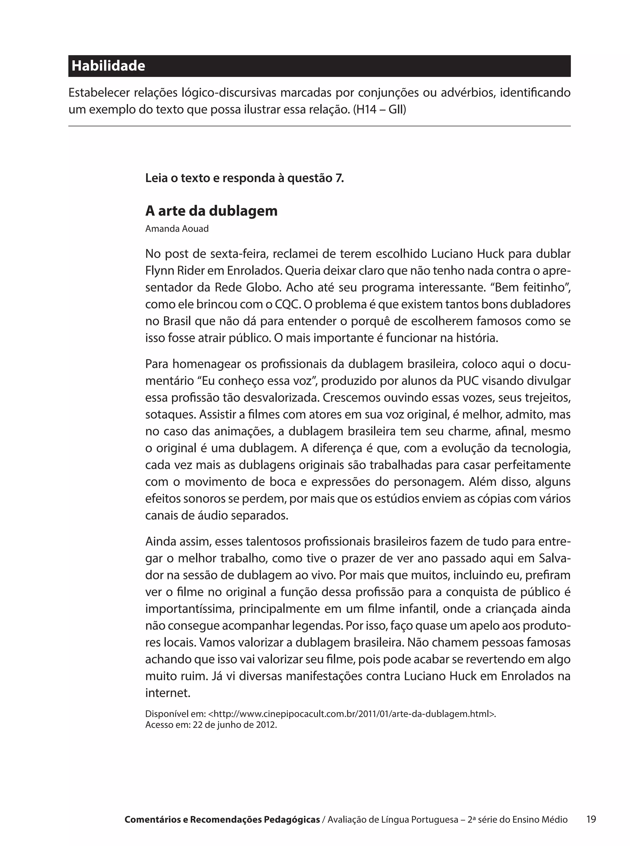 Habilidade
Estabelecer relações lógico-discursivas marcadas por conjunções ou advérbios, identificando
um exemplo do texto que possa ilustrar essa relação. (H14 – GII)




              Leia o texto e responda à questão 7.

              A arte da dublagem
              Amanda Aouad

              No post de sexta-feira, reclamei de terem escolhido Luciano Huck para dublar
              Flynn Rider em Enrolados. Queria deixar claro que não tenho nada contra o apre-
              sentador da Rede Globo. Acho até seu programa interessante. “Bem feitinho”,
              como ele brincou com o CQC. O problema é que existem tantos bons dubladores
              no Brasil que não dá para entender o porquê de escolherem famosos como se
              isso fosse atrair público. O mais importante é funcionar na história.

              Para homenagear os profissionais da dublagem brasileira, coloco aqui o docu-
              mentário “Eu conheço essa voz”, produzido por alunos da PUC visando divulgar
              essa profissão tão desvalorizada. Crescemos ouvindo essas vozes, seus trejeitos,
              sotaques. Assistir a filmes com atores em sua voz original, é melhor, admito, mas
              no caso das animações, a dublagem brasileira tem seu charme, afinal, mesmo
              o original é uma dublagem. A diferença é que, com a evolução da tecnologia,
              cada vez mais as dublagens originais são trabalhadas para casar perfeitamente
              com o  movimento de boca e  expressões do personagem. Além disso, alguns
              efeitos sonoros se perdem, por mais que os estúdios enviem as cópias com vários
              canais de áudio separados.

              Ainda assim, esses talentosos profissionais brasileiros fazem de tudo para entre-
              gar o melhor trabalho, como tive o prazer de ver ano passado aqui em Salva-
              dor na sessão de dublagem ao vivo. Por mais que muitos, incluindo eu, prefiram
              ver o filme no original a função dessa profissão para a conquista de público é
              importantíssima, principalmente em um filme infantil, onde a  criançada ainda
              não consegue acompanhar legendas. Por isso, faço quase um apelo aos produto-
              res locais. Vamos valorizar a dublagem brasileira. Não chamem pessoas famosas
              achando que isso vai valorizar seu filme, pois pode acabar se revertendo em algo
              muito ruim. Já vi diversas manifestações contra Luciano Huck em Enrolados na
              internet.
              Disponível em: http://www.cinepipocacult.com.br/2011/01/arte-da-dublagem.html.
              Acesso em: 22 de junho de 2012.




          Comentários e Recomendações Pedagógicas / Avaliação de Língua Portuguesa – 2a série do Ensino Médio   19
 