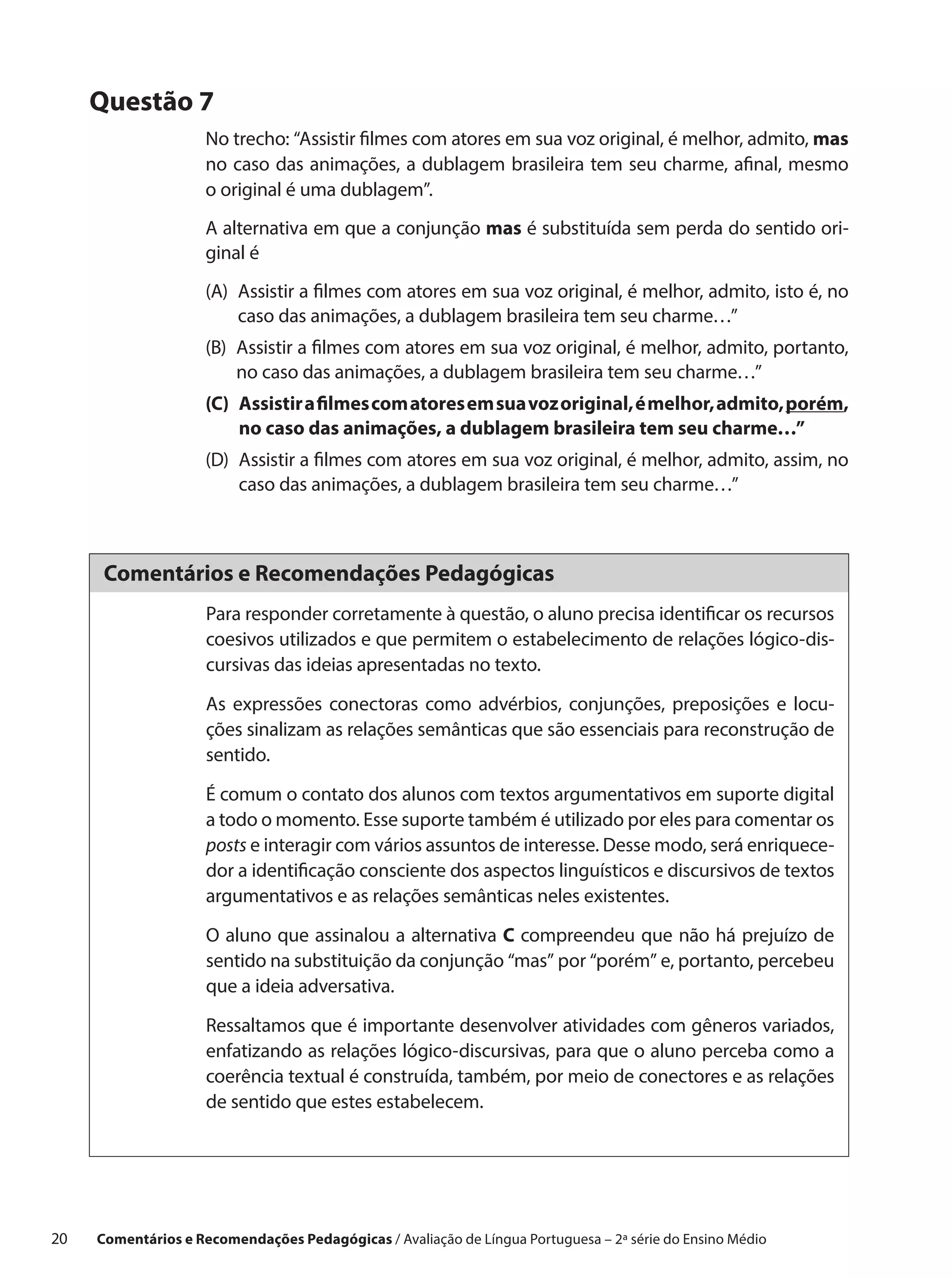 Questão 7
                      No trecho: “Assistir filmes com atores em sua voz original, é melhor, admito, mas
                      no caso das animações, a dublagem brasileira tem seu charme, afinal, mesmo
                      o original é uma dublagem”.
                      A alternativa em que a conjunção mas é substituída sem perda do sentido ori-
                      ginal é
                      (A) 
                          Assistir a filmes com atores em sua voz original, é melhor, admito, isto é, no
                          caso das animações, a dublagem brasileira tem seu charme…”
                      (B) 
                          Assistir a filmes com atores em sua voz original, é melhor, admito, portanto,
                          no caso das animações, a dublagem brasileira tem seu charme…”
                      (C) Assistir a filmes com atores em sua voz original, é melhor, admito, porém,
                           no caso das animações, a dublagem brasileira tem seu charme…”
                      (D) 
                          Assistir a filmes com atores em sua voz original, é melhor, admito, assim, no
                          caso das animações, a dublagem brasileira tem seu charme…”



       Comentários e Recomendações Pedagógicas
                      Para responder corretamente à questão, o aluno precisa identificar os recursos
                      coesivos utilizados e que permitem o estabelecimento de relações lógico-dis-
                      cursivas das ideias apresentadas no texto.

                      As expressões conectoras como advérbios, conjunções, preposições e locu-
                      ções sinalizam as relações semânticas que são essenciais para reconstrução de
                      sentido.

                      É comum o contato dos alunos com textos argumentativos em suporte digital
                      a todo o momento. Esse suporte também é utilizado por eles para comentar os
                      posts e interagir com vários assuntos de interesse. Desse modo, será enriquece-
                      dor a identificação consciente dos aspectos linguísticos e discursivos de textos
                      argumentativos e as relações semânticas neles existentes.

                      O aluno que assinalou a alternativa C compreendeu que não há prejuízo de
                      sentido na substituição da conjunção “mas” por “porém” e, portanto, percebeu
                      que a ideia adversativa.

                      Ressaltamos que é importante desenvolver atividades com gêneros variados,
                      enfatizando as relações lógico-discursivas, para que o aluno perceba como a
                      coerência textual é construída, também, por meio de conectores e as relações
                      de sentido que estes estabelecem.




20    Comentários e Recomendações Pedagógicas / Avaliação de Língua Portuguesa – 2a série do Ensino Médio
 