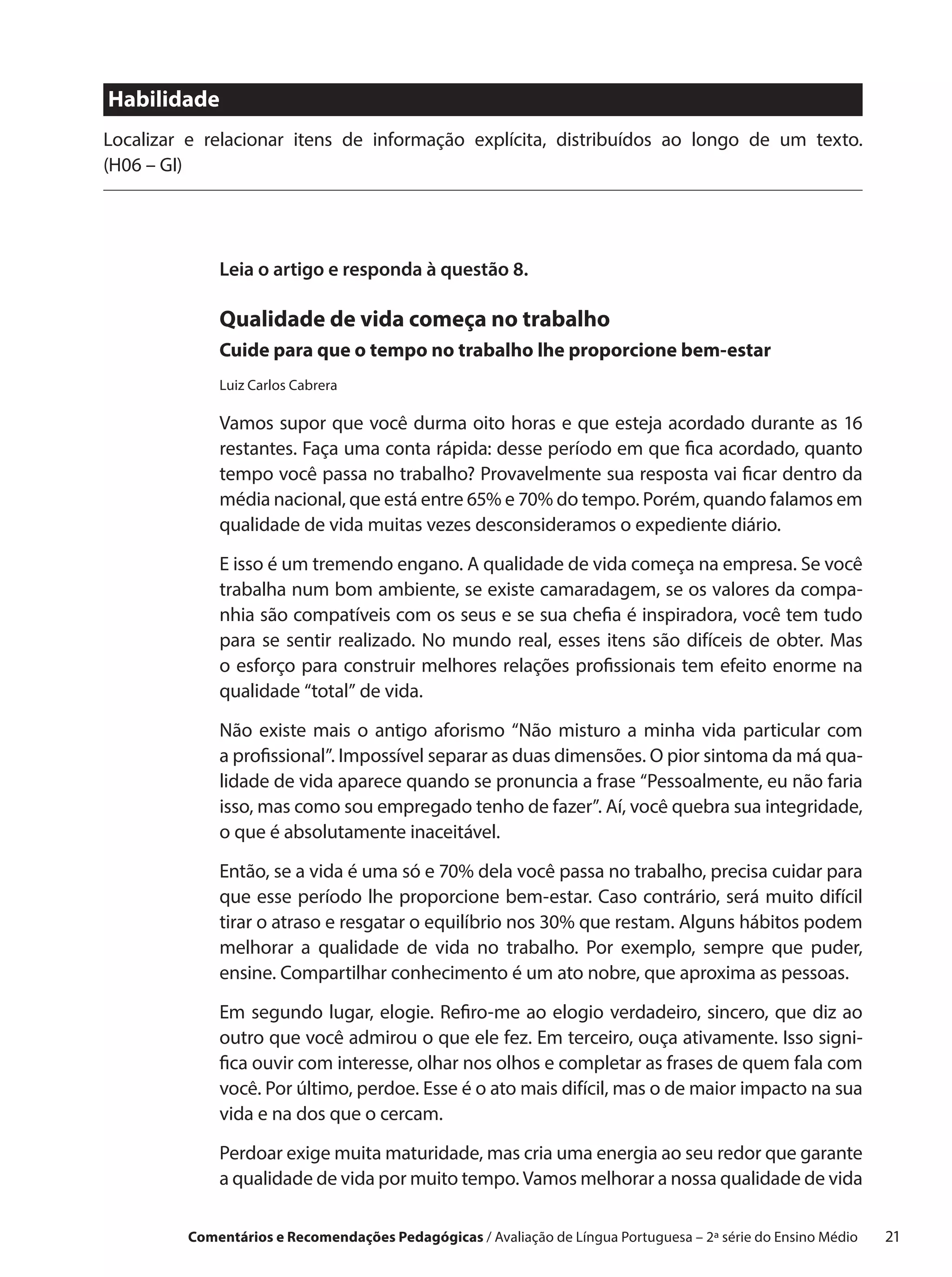 Habilidade
Localizar e relacionar itens de informação explícita, distribuídos ao longo de um texto.
(H06 – GI)




             Leia o artigo e responda à questão 8.

             Qualidade de vida começa no trabalho
             Cuide para que o tempo no trabalho lhe proporcione bem-estar
             Luiz Carlos Cabrera

             Vamos supor que você durma oito horas e que esteja acordado durante as 16
             restantes. Faça uma conta rápida: desse período em que fica acordado, quanto
             tempo você passa no trabalho? Provavelmente sua resposta vai ficar dentro da
             média nacional, que está entre 65% e 70% do tempo. Porém, quando falamos em
             qualidade de vida muitas vezes desconsideramos o expediente diário.

             E isso é um tremendo engano. A qualidade de vida começa na empresa. Se você
             trabalha num bom ambiente, se existe camaradagem, se os valores da compa-
             nhia são compatíveis com os seus e se sua chefia é inspiradora, você tem tudo
             para se sentir realizado. No mundo real, esses itens são difíceis de obter. Mas
             o esforço para construir melhores relações profissionais tem efeito enorme na
             qualidade “total” de vida.

             Não existe mais o  antigo aforismo “Não misturo a  minha vida particular com
             a profissional”. Impossível separar as duas dimensões. O pior sintoma da má qua-
             lidade de vida aparece quando se pronuncia a frase “Pessoalmente, eu não faria
             isso, mas como sou empregado tenho de fazer”. Aí, você quebra sua integridade,
             o que é absolutamente inaceitável.
             Então, se a vida é uma só e 70% dela você passa no trabalho, precisa cuidar para
             que esse período lhe proporcione bem-estar. Caso contrário, será muito difícil
             tirar o atraso e resgatar o equilíbrio nos 30% que restam. Alguns hábitos podem
             melhorar a  qualidade de vida no trabalho. Por exemplo, sempre que puder,
             ensine. Compartilhar conhecimento é um ato nobre, que aproxima as pessoas.

             Em segundo lugar, elogie. Refiro-me ao elogio verdadeiro, sincero, que diz ao
             outro que você admirou o que ele fez. Em terceiro, ouça ativamente. Isso signi-
             fica ouvir com interesse, olhar nos olhos e completar as frases de quem fala com
             você. Por último, perdoe. Esse é o ato mais difícil, mas o de maior impacto na sua
             vida e na dos que o cercam.

             Perdoar exige muita maturidade, mas cria uma energia ao seu redor que garante
             a qualidade de vida por muito tempo. Vamos melhorar a nossa qualidade de vida

         Comentários e Recomendações Pedagógicas / Avaliação de Língua Portuguesa – 2a série do Ensino Médio   21
 