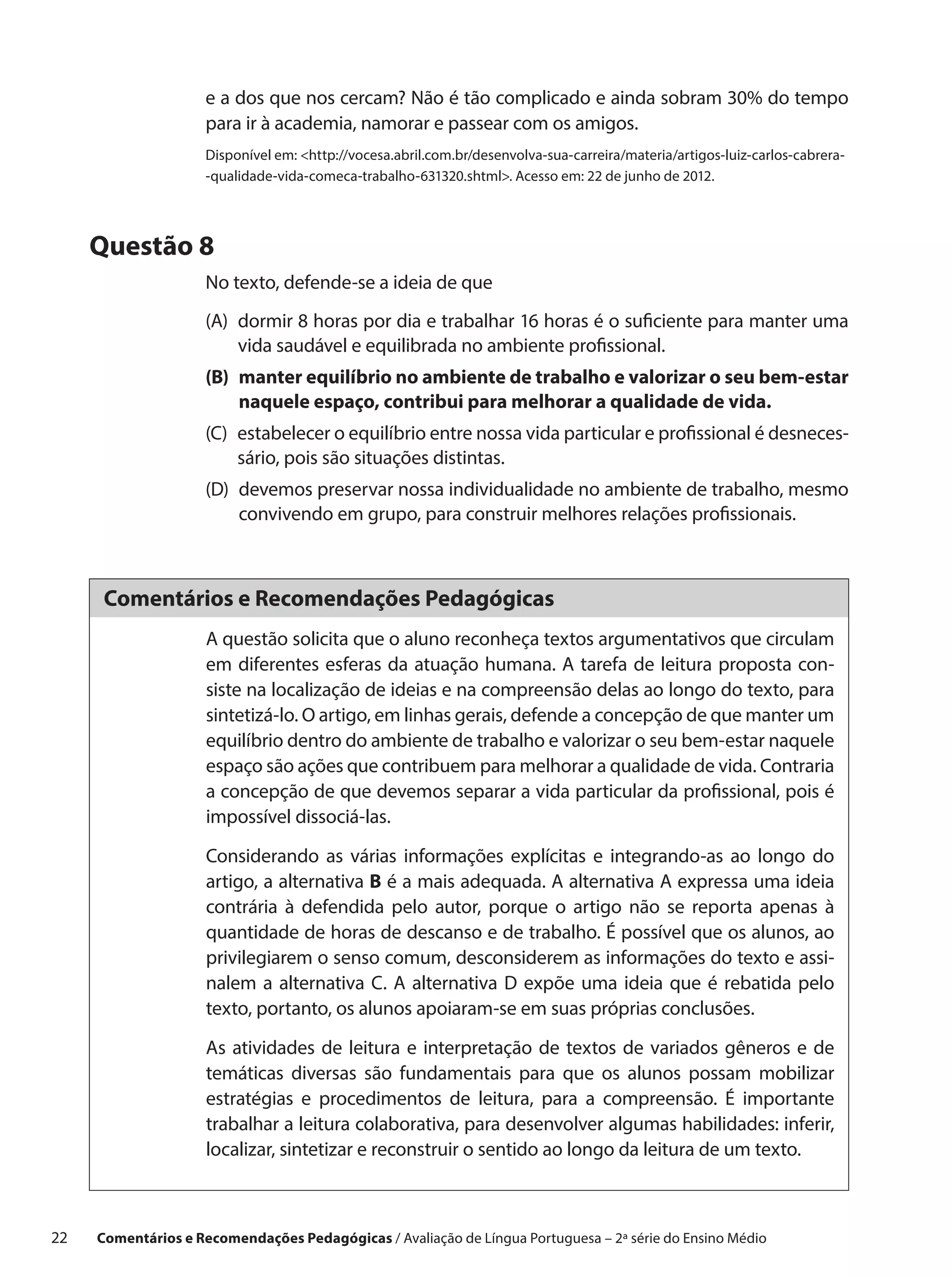 e a dos que nos cercam? Não é tão complicado e ainda sobram 30% do tempo
                      para ir à academia, namorar e passear com os amigos.
                      Disponível em: http://vocesa.abril.com.br/desenvolva-sua-carreira/materia/artigos-luiz-carlos-cabrera-
                      -qualidade-vida-comeca-trabalho-631320.shtml. Acesso em: 22 de junho de 2012.




      Questão 8
                      No texto, defende-se a ideia de que
                      (A) 
                          dormir 8 horas por dia e trabalhar 16 horas é o suficiente para manter uma
                          vida saudável e equilibrada no ambiente profissional.
                      (B) manter equilíbrio no ambiente de trabalho e valorizar o seu bem-estar
                           naquele espaço, contribui para melhorar a qualidade de vida.
                      (C) estabelecer o equilíbrio entre nossa vida particular e profissional é desneces-
                           sário, pois são situações distintas.
                      (D) 
                          devemos preservar nossa individualidade no ambiente de trabalho, mesmo
                          convivendo em grupo, para construir melhores relações profissionais.



       Comentários e Recomendações Pedagógicas
                      A questão solicita que o aluno reconheça textos argumentativos que circulam
                      em diferentes esferas da atuação humana. A tarefa de leitura proposta con-
                      siste na localização de ideias e na compreensão delas ao longo do texto, para
                      sintetizá-lo. O artigo, em linhas gerais, defende a concepção de que manter um
                      equilíbrio dentro do ambiente de trabalho e valorizar o seu bem-estar naquele
                      espaço são ações que contribuem para melhorar a qualidade de vida. Contraria
                      a concepção de que devemos separar a vida particular da profissional, pois é
                      impossível dissociá-las.

                      Considerando as várias informações explícitas e integrando-as ao longo do
                      artigo, a alternativa B é a mais adequada. A alternativa A expressa uma ideia
                      contrária à defendida pelo autor, porque o artigo não se reporta apenas à
                      quantidade de horas de descanso e de trabalho. É possível que os alunos, ao
                      privilegiarem o senso comum, desconsiderem as informações do texto e assi-
                      nalem a alternativa C. A alternativa D expõe uma ideia que é rebatida pelo
                      texto, portanto, os alunos apoiaram-se em suas próprias conclusões.

                      As atividades de leitura e interpretação de textos de variados gêneros e de
                      temáticas diversas são fundamentais para que os alunos possam mobilizar
                      estratégias e procedimentos de leitura, para a compreensão. É importante
                      trabalhar a leitura colaborativa, para desenvolver algumas habilidades: inferir,
                      localizar, sintetizar e reconstruir o sentido ao longo da leitura de um texto.



22    Comentários e Recomendações Pedagógicas / Avaliação de Língua Portuguesa – 2a série do Ensino Médio
 