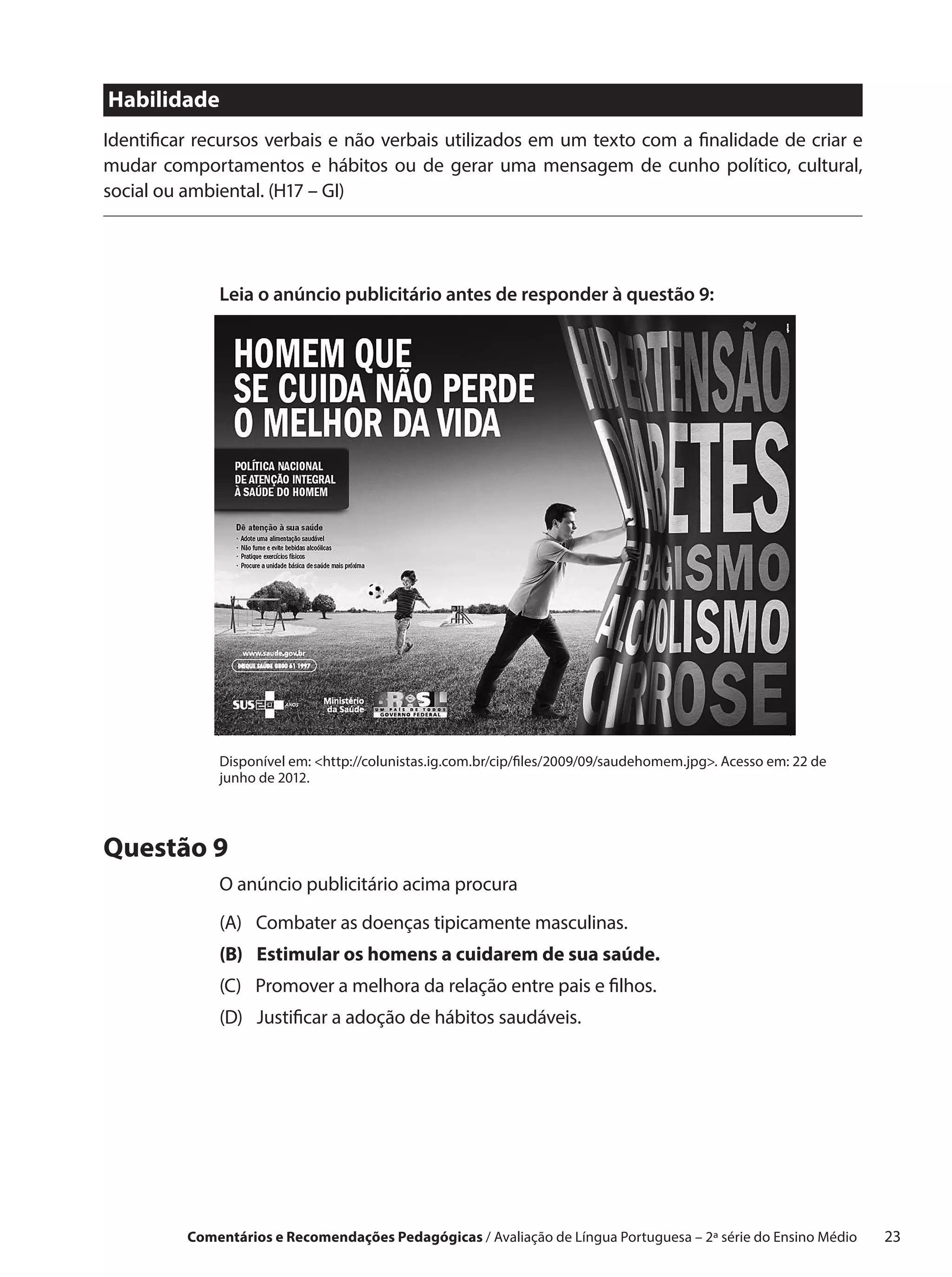 Habilidade
Identificar recursos verbais e não verbais utilizados em um texto com a finalidade de criar e
mudar comportamentos e hábitos ou de gerar uma mensagem de cunho político, cultural,
social ou ambiental. (H17 – GI)




              Leia o anúncio publicitário antes de responder à questão 9:




              Disponível em: http://colunistas.ig.com.br/cip/files/2009/09/saudehomem.jpg. Acesso em: 22 de
              junho de 2012.




Questão 9
              O anúncio publicitário acima procura
              (A) Combater as doenças tipicamente masculinas.
              (B) Estimular os homens a cuidarem de sua saúde.
              (C) Promover a melhora da relação entre pais e filhos.
              (D) Justificar a adoção de hábitos saudáveis.




          Comentários e Recomendações Pedagógicas / Avaliação de Língua Portuguesa – 2a série do Ensino Médio   23
 