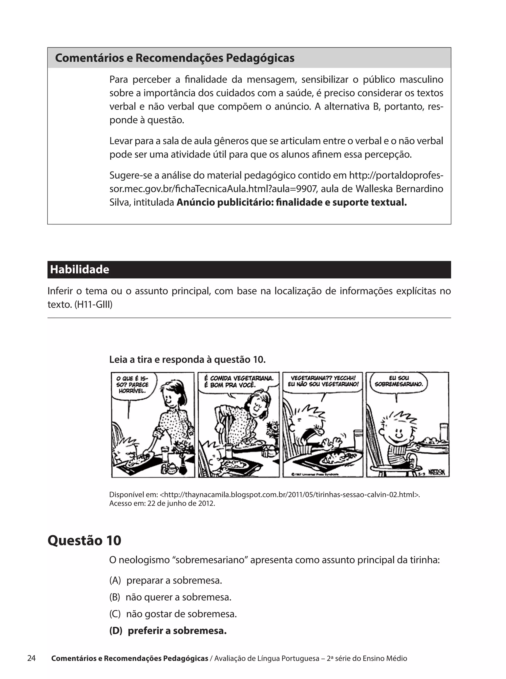 Comentários e Recomendações Pedagógicas
                      Para perceber a finalidade da mensagem, sensibilizar o público masculino
                      sobre a importância dos cuidados com a saúde, é preciso considerar os textos
                      verbal e não verbal que compõem o anúncio. A alternativa B, portanto, res-
                      ponde à questão.

                      Levar para a sala de aula gêneros que se articulam entre o verbal e o não verbal
                      pode ser uma atividade útil para que os alunos afinem essa percepção.

                      Sugere-se a análise do material pedagógico contido em http://portaldoprofes-
                      sor.mec.gov.br/fichaTecnicaAula.html?aula=9907, aula de Walleska Bernardino
                      Silva, intitulada Anúncio publicitário: finalidade e suporte textual.




      Habilidade
      Inferir o tema ou o assunto principal, com base na localização de informações explícitas no
      texto. (H11-GIII)




                      Leia a tira e responda à questão 10.




                      Disponível em: http://thaynacamila.blogspot.com.br/2011/05/tirinhas-sessao-calvin-02.html.
                      Acesso em: 22 de junho de 2012.




      Questão 10
                      O neologismo “sobremesariano” apresenta como assunto principal da tirinha:
                      (A) preparar a sobremesa.
                      (B) 
                          não querer a sobremesa.
                      (C) 
                          não gostar de sobremesa.
                      (D) preferir a sobremesa.

24    Comentários e Recomendações Pedagógicas / Avaliação de Língua Portuguesa – 2a série do Ensino Médio
 