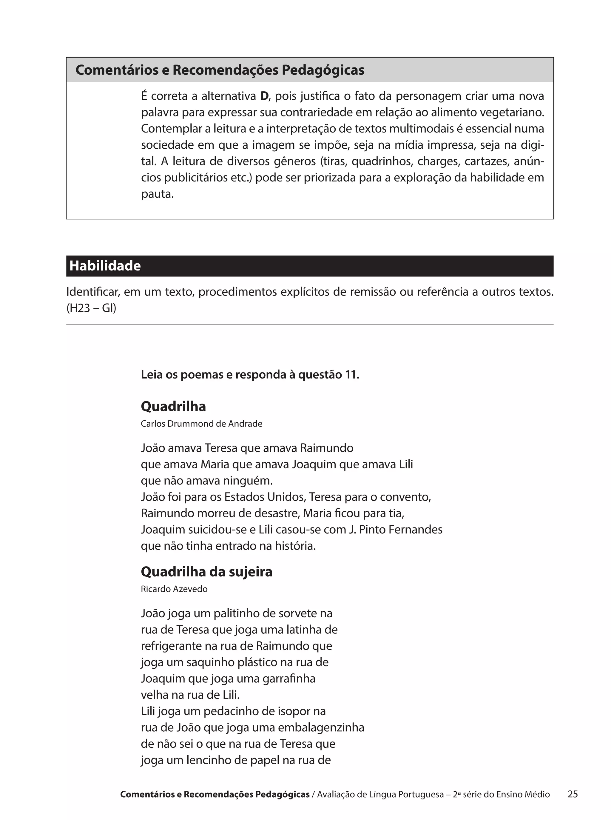Comentários e Recomendações Pedagógicas
              É correta a alternativa D, pois justifica o fato da personagem criar uma nova
              palavra para expressar sua contrariedade em relação ao alimento vegetariano.
              Contemplar a leitura e a interpretação de textos multimodais é essencial numa
              sociedade em que a imagem se impõe, seja na mídia impressa, seja na digi-
              tal. A leitura de diversos gêneros (tiras, quadrinhos, charges, cartazes, anún-
              cios publicitários etc.) pode ser priorizada para a exploração da habilidade em
              pauta.




Habilidade
Identificar, em um texto, procedimentos explícitos de remissão ou referência a outros textos.
(H23 – GI)




              Leia os poemas e responda à questão 11.

              Quadrilha
              Carlos Drummond de Andrade

              João amava Teresa que amava Raimundo
              que amava Maria que amava Joaquim que amava Lili
              que não amava ninguém.
              João foi para os Estados Unidos, Teresa para o convento,
              Raimundo morreu de desastre, Maria ficou para tia,
              Joaquim suicidou-se e Lili casou-se com J. Pinto Fernandes
              que não tinha entrado na história.

              Quadrilha da sujeira
              Ricardo Azevedo

              João joga um palitinho de sorvete na
              rua de Teresa que joga uma latinha de
              refrigerante na rua de Raimundo que
              joga um saquinho plástico na rua de
              Joaquim que joga uma garrafinha
              velha na rua de Lili.
              Lili joga um pedacinho de isopor na
              rua de João que joga uma embalagenzinha
              de não sei o que na rua de Teresa que
              joga um lencinho de papel na rua de

          Comentários e Recomendações Pedagógicas / Avaliação de Língua Portuguesa – 2a série do Ensino Médio   25
 