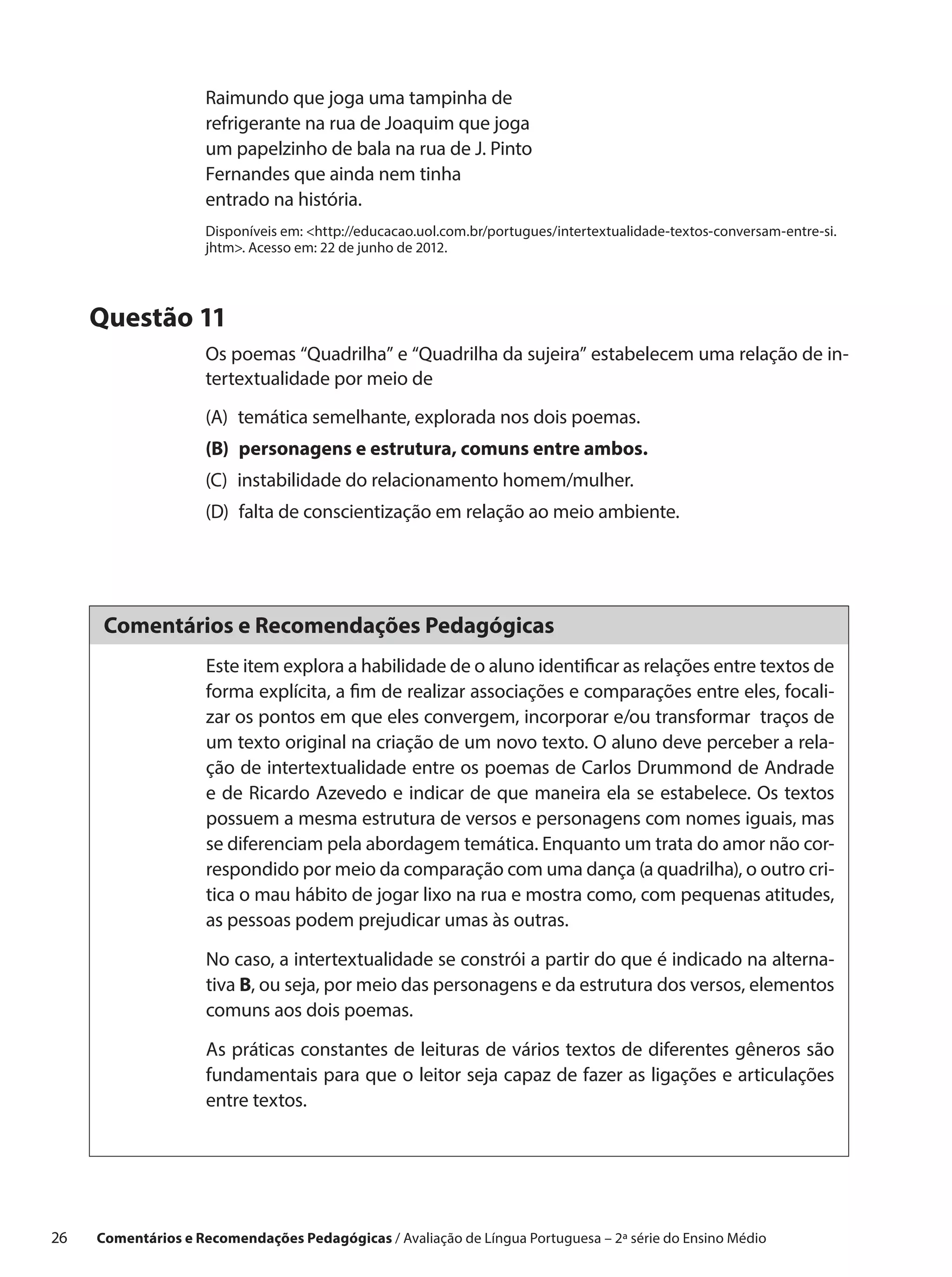 Raimundo que joga uma tampinha de
                      refrigerante na rua de Joaquim que joga
                      um papelzinho de bala na rua de J. Pinto
                      Fernandes que ainda nem tinha
                      entrado na história.
                      Disponíveis em: http://educacao.uol.com.br/portugues/intertextualidade-textos-conversam-entre-si.
                      jhtm. Acesso em: 22 de junho de 2012.




      Questão 11
                      Os poemas “Quadrilha” e “Quadrilha da sujeira” estabelecem uma relação de in-
                      tertextualidade por meio de
                      (A) 
                          temática semelhante, explorada nos dois poemas.
                      (B) 
                          personagens e estrutura, comuns entre ambos.
                      (C) 
                          instabilidade do relacionamento homem/mulher.
                      (D) 
                          falta de conscientização em relação ao meio ambiente.




       Comentários e Recomendações Pedagógicas
                      Este item explora a habilidade de o aluno identificar as relações entre textos de
                      forma explícita, a fim de realizar associações e comparações entre eles, focali-
                      zar os pontos em que eles convergem, incorporar e/ou transformar traços de
                      um texto original na criação de um novo texto. O aluno deve perceber a rela-
                      ção de intertextualidade entre os poemas de Carlos Drummond de Andrade
                      e de Ricardo Azevedo e indicar de que maneira ela se estabelece. Os textos
                      possuem a mesma estrutura de versos e personagens com nomes iguais, mas
                      se diferenciam pela abordagem temática. Enquanto um trata do amor não cor-
                      respondido por meio da comparação com uma dança (a quadrilha), o outro cri-
                      tica o mau hábito de jogar lixo na rua e mostra como, com pequenas atitudes,
                      as pessoas podem prejudicar umas às outras.

                      No caso, a intertextualidade se constrói a partir do que é indicado na alterna-
                      tiva B, ou seja, por meio das personagens e da estrutura dos versos, elementos
                      comuns aos dois poemas.

                      As práticas constantes de leituras de vários textos de diferentes gêneros são
                      fundamentais para que o leitor seja capaz de fazer as ligações e articulações
                      entre textos.




26    Comentários e Recomendações Pedagógicas / Avaliação de Língua Portuguesa – 2a série do Ensino Médio
 