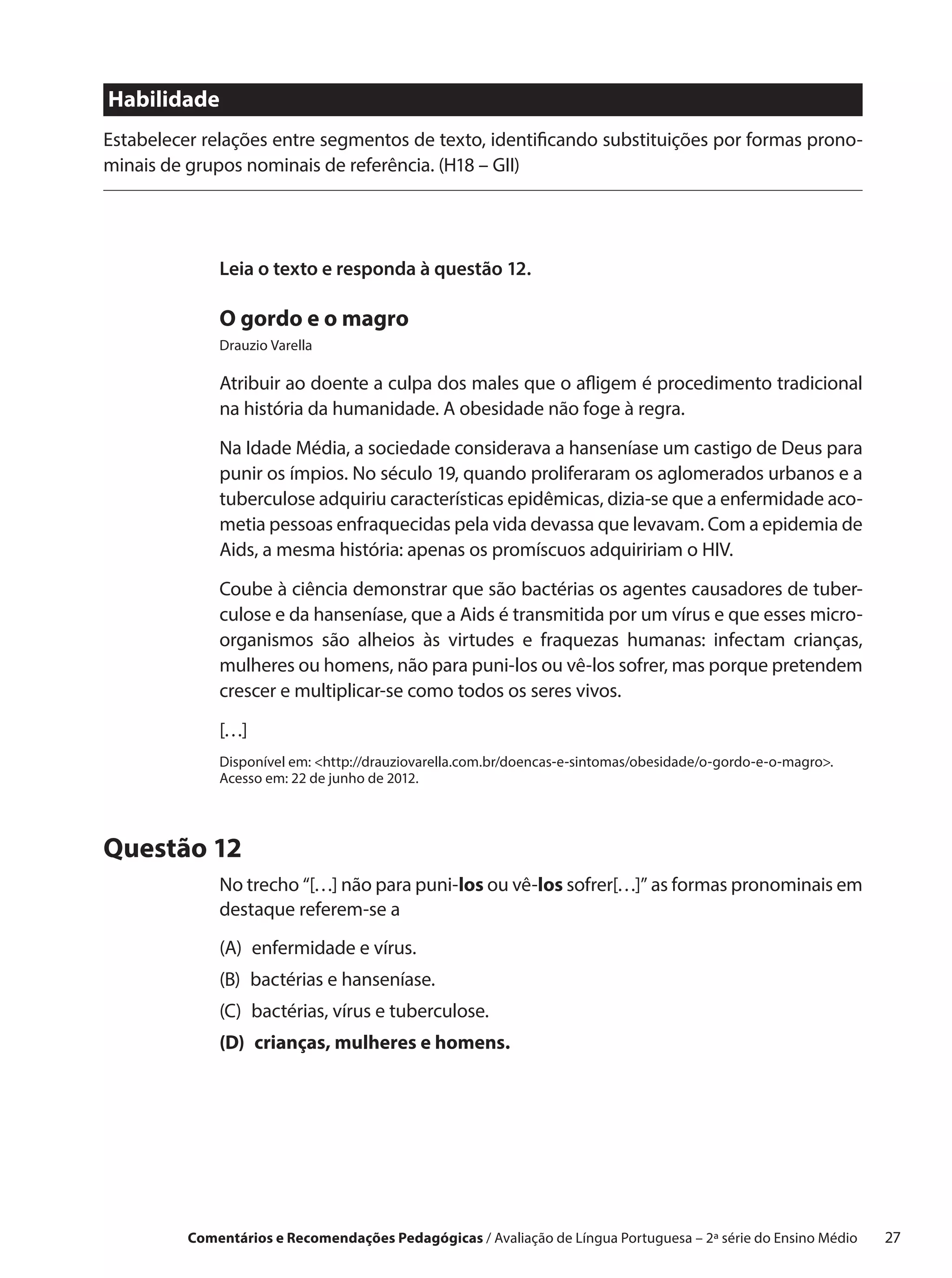 Habilidade
Estabelecer relações entre segmentos de texto, identificando substituições por formas prono-
minais de grupos nominais de referência. (H18 – GII)




              Leia o texto e responda à questão 12.

              O gordo e o magro
              Drauzio Varella

              Atribuir ao doente a culpa dos males que o afligem é procedimento tradicional
              na história da humanidade. A obesidade não foge à regra.

              Na Idade Média, a sociedade considerava a hanseníase um castigo de Deus para
              punir os ímpios. No século 19, quando proliferaram os aglomerados urbanos e a
              tuberculose adquiriu características epidêmicas, dizia-se que a enfermidade aco-
              metia pessoas enfraquecidas pela vida devassa que levavam. Com a epidemia de
              Aids, a mesma história: apenas os promíscuos adquiririam o HIV.

              Coube à ciência demonstrar que são bactérias os agentes causadores de tuber-
              culose e da hanseníase, que a Aids é transmitida por um vírus e que esses micro-
              organismos são alheios às virtudes e  fraquezas humanas: infectam crianças,
              mulheres ou homens, não para puni-los ou vê-los sofrer, mas porque pretendem
              crescer e multiplicar-se como todos os seres vivos.

              […]
              Disponível em: http://drauziovarella.com.br/doencas-e-sintomas/obesidade/o-gordo-e-o-magro.
              Acesso em: 22 de junho de 2012.




Questão 12
              No trecho “[…] não para puni-los ou vê-los sofrer[…]” as formas pronominais em
              destaque referem-se a
              (A) enfermidade e vírus.
              (B) bactérias e hanseníase.
              (C) 
                  bactérias, vírus e tuberculose.
              (D) 
                  crianças, mulheres e homens.




          Comentários e Recomendações Pedagógicas / Avaliação de Língua Portuguesa – 2a série do Ensino Médio   27
 