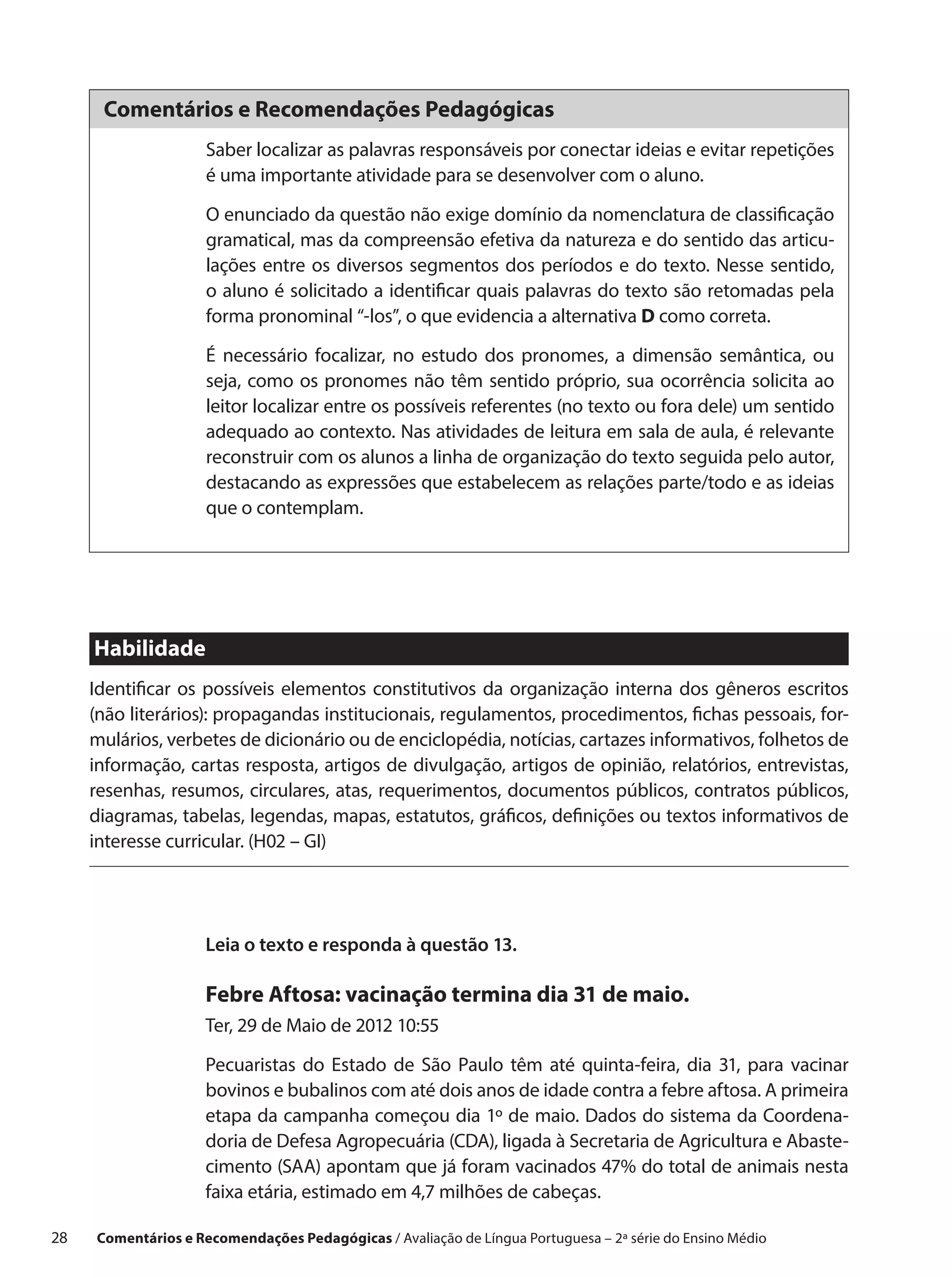 Comentários e Recomendações Pedagógicas
                      Saber localizar as palavras responsáveis por conectar ideias e evitar repetições
                      é uma importante atividade para se desenvolver com o aluno.

                      O enunciado da questão não exige domínio da nomenclatura de classificação
                      gramatical, mas da compreensão efetiva da natureza e do sentido das articu-
                      lações entre os diversos segmentos dos períodos e do texto. Nesse sentido,
                      o aluno é solicitado a identificar quais palavras do texto são retomadas pela
                      forma pronominal “-los”, o que evidencia a alternativa D como correta.

                      É necessário focalizar, no estudo dos pronomes, a dimensão semântica, ou
                      seja, como os pronomes não têm sentido próprio, sua ocorrência solicita ao
                      leitor localizar entre os possíveis referentes (no texto ou fora dele) um sentido
                      adequado ao contexto. Nas atividades de leitura em sala de aula, é relevante
                      reconstruir com os alunos a linha de organização do texto seguida pelo autor,
                      destacando as expressões que estabelecem as relações parte/todo e as ideias
                      que o contemplam.




      Habilidade
      Identificar os possíveis elementos constitutivos da organização interna dos gêneros escritos
      (não literários): propagandas institucionais, regulamentos, procedimentos, fichas pessoais, for-
      mulários, verbetes de dicionário ou de enciclopédia, notícias, cartazes informativos, folhetos de
      informação, cartas resposta, artigos de divulgação, artigos de opinião, relatórios, entrevistas,
      resenhas, resumos, circulares, atas, requerimentos, documentos públicos, contratos públicos,
      diagramas, tabelas, legendas, mapas, estatutos, gráficos, definições ou textos informativos de
      interesse curricular. (H02 – GI)




                      Leia o texto e responda à questão 13.

                      Febre Aftosa: vacinação termina dia 31 de maio.
                      Ter, 29 de Maio de 2012 10:55

                      Pecuaristas do Estado de São Paulo têm até quinta-feira, dia 31, para vacinar
                      bovinos e bubalinos com até dois anos de idade contra a febre aftosa. A primeira
                      etapa da campanha começou dia 1º de maio. Dados do sistema da Coordena-
                      doria de Defesa Agropecuária (CDA), ligada à Secretaria de Agricultura e Abaste-
                      cimento (SAA) apontam que já foram vacinados 47% do total de animais nesta
                      faixa etária, estimado em 4,7 milhões de cabeças.

28    Comentários e Recomendações Pedagógicas / Avaliação de Língua Portuguesa – 2a série do Ensino Médio
 