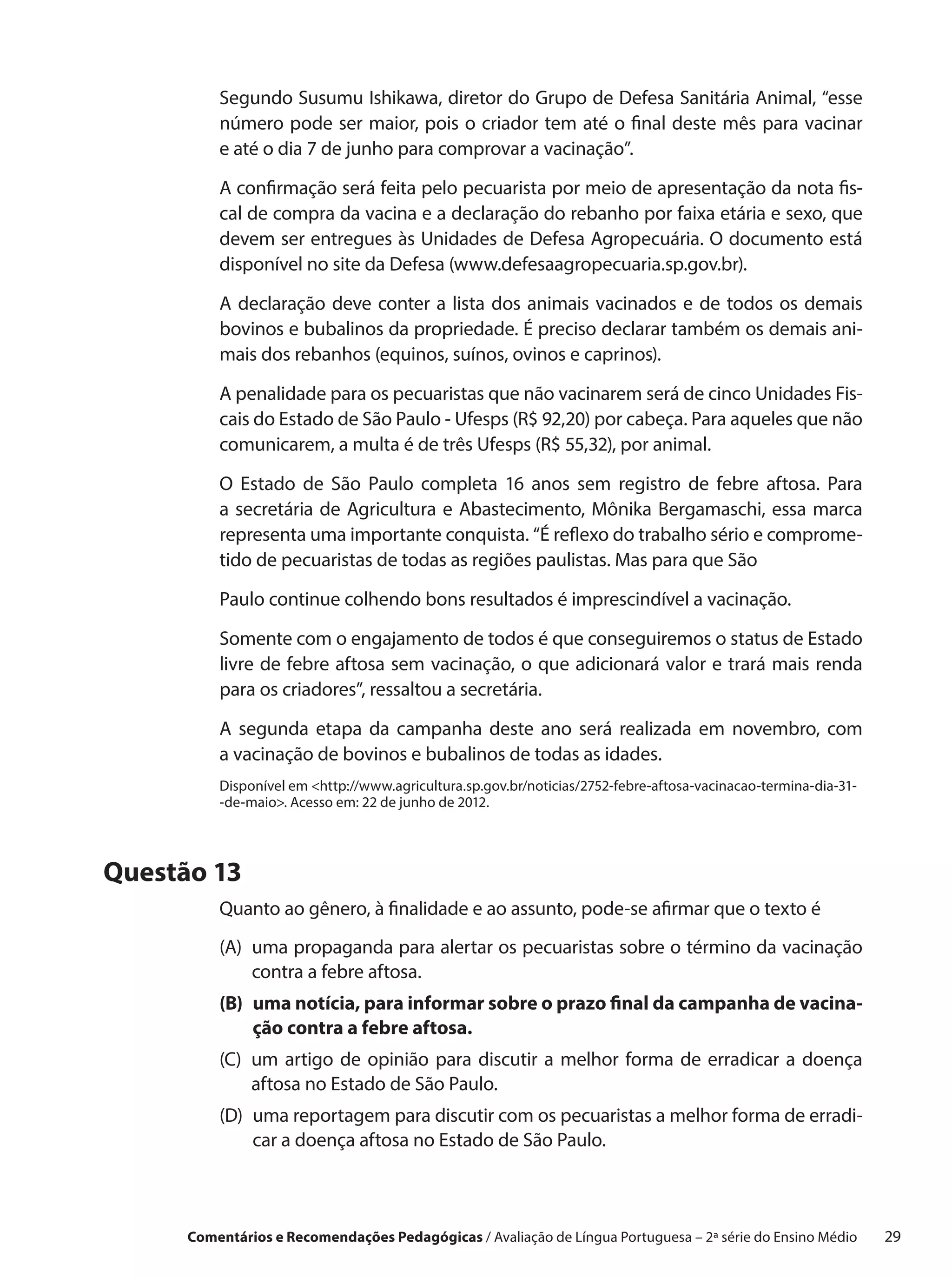Segundo Susumu Ishikawa, diretor do Grupo de Defesa Sanitária Animal, “esse
          número pode ser maior, pois o criador tem até o final deste mês para vacinar
          e até o dia 7 de junho para comprovar a vacinação”.

          A confirmação será feita pelo pecuarista por meio de apresentação da nota fis-
          cal de compra da vacina e a declaração do rebanho por faixa etária e sexo, que
          devem ser entregues às Unidades de Defesa Agropecuária. O documento está
          disponível no site da Defesa (www.defesaagropecuaria.sp.gov.br).

          A declaração deve conter a  lista dos animais vacinados e  de todos os demais
          bovinos e bubalinos da propriedade. É preciso declarar também os demais ani-
          mais dos rebanhos (equinos, suínos, ovinos e caprinos).

          A penalidade para os pecuaristas que não vacinarem será de cinco Unidades Fis-
          cais do Estado de São Paulo - Ufesps (R$ 92,20) por cabeça. Para aqueles que não
          comunicarem, a multa é de três Ufesps (R$ 55,32), por animal.

          O Estado de São Paulo completa 16 anos sem registro de febre aftosa. Para
          a  secretária de Agricultura e  Abastecimento, Mônika Bergamaschi, essa marca
          representa uma importante conquista. “É reflexo do trabalho sério e comprome-
          tido de pecuaristas de todas as regiões paulistas. Mas para que São

          Paulo continue colhendo bons resultados é imprescindível a vacinação.

          Somente com o engajamento de todos é que conseguiremos o status de Estado
          livre de febre aftosa sem vacinação, o que adicionará valor e trará mais renda
          para os criadores”, ressaltou a secretária.

          A segunda etapa da campanha deste ano será realizada em novembro, com
          a vacinação de bovinos e bubalinos de todas as idades.
          Disponível em http://www.agricultura.sp.gov.br/noticias/2752-febre-aftosa-vacinacao-termina-dia-31-
          -de-maio. Acesso em: 22 de junho de 2012.




Questão 13
          Quanto ao gênero, à finalidade e ao assunto, pode-se afirmar que o texto é
          (A) 
              uma propaganda para alertar os pecuaristas sobre o término da vacinação
              contra a febre aftosa.
          (B) uma notícia, para informar sobre o prazo final da campanha de vacina-
               ção contra a febre aftosa.
          (C)  m artigo de opinião para discutir a  melhor forma de erradicar a  doença
              u
              aftosa no Estado de São Paulo.
          (D) 
              uma reportagem para discutir com os pecuaristas a melhor forma de erradi-
              car a doença aftosa no Estado de São Paulo.



      Comentários e Recomendações Pedagógicas / Avaliação de Língua Portuguesa – 2a série do Ensino Médio   29
 