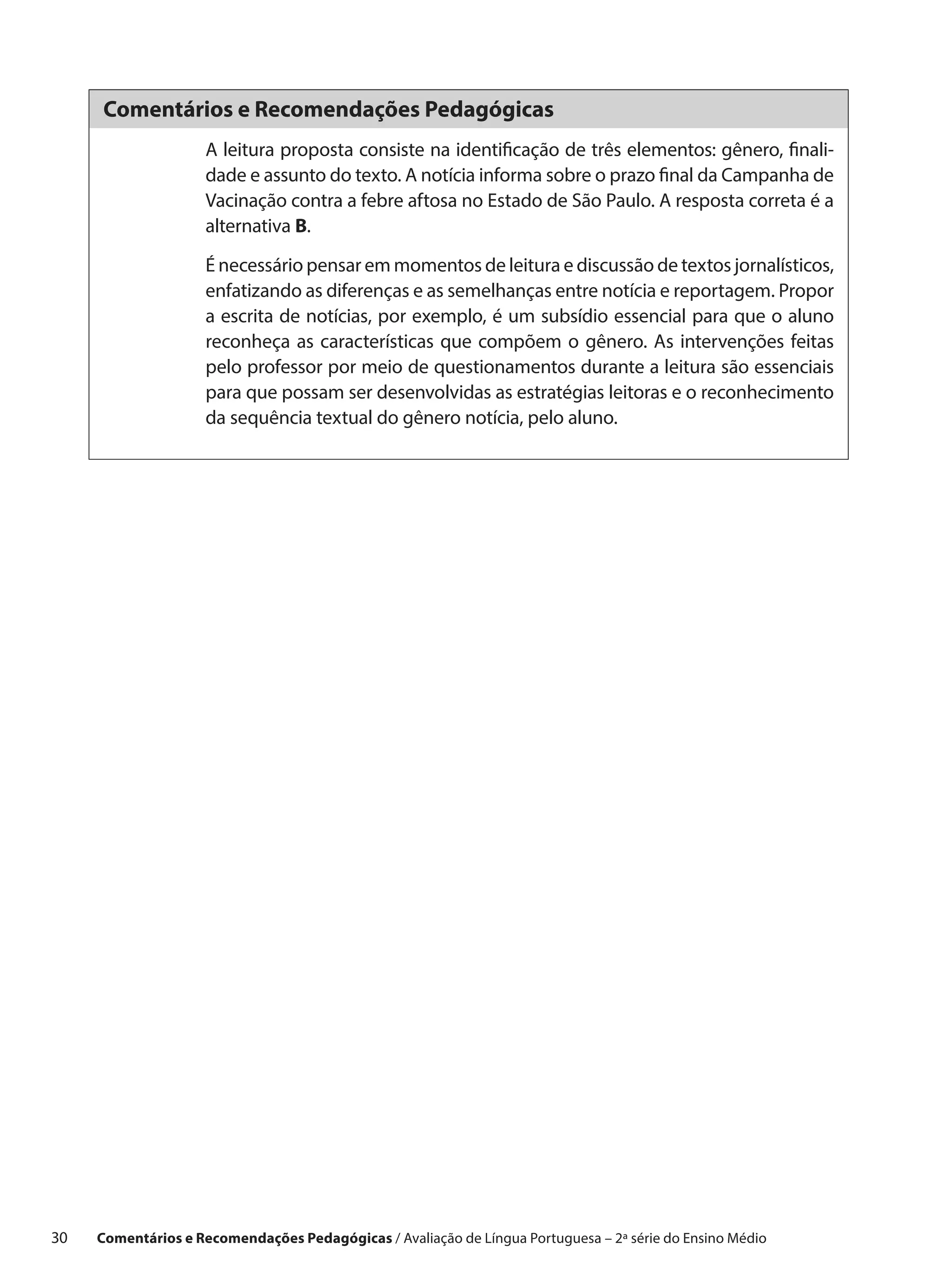 Comentários e Recomendações Pedagógicas
                      A leitura proposta consiste na identificação de três elementos: gênero, finali-
                      dade e assunto do texto. A notícia informa sobre o prazo final da Campanha de
                      Vacinação contra a febre aftosa no Estado de São Paulo. A resposta correta é a
                      alternativa B.

                      É necessário pensar em momentos de leitura e discussão de textos jornalísticos,
                      enfatizando as diferenças e as semelhanças entre notícia e reportagem. Propor
                      a escrita de notícias, por exemplo, é um subsídio essencial para que o aluno
                      reconheça as características que compõem o gênero. As intervenções feitas
                      pelo professor por meio de questionamentos durante a leitura são essenciais
                      para que possam ser desenvolvidas as estratégias leitoras e o reconhecimento
                      da sequência textual do gênero notícia, pelo aluno.




30    Comentários e Recomendações Pedagógicas / Avaliação de Língua Portuguesa – 2a série do Ensino Médio
 