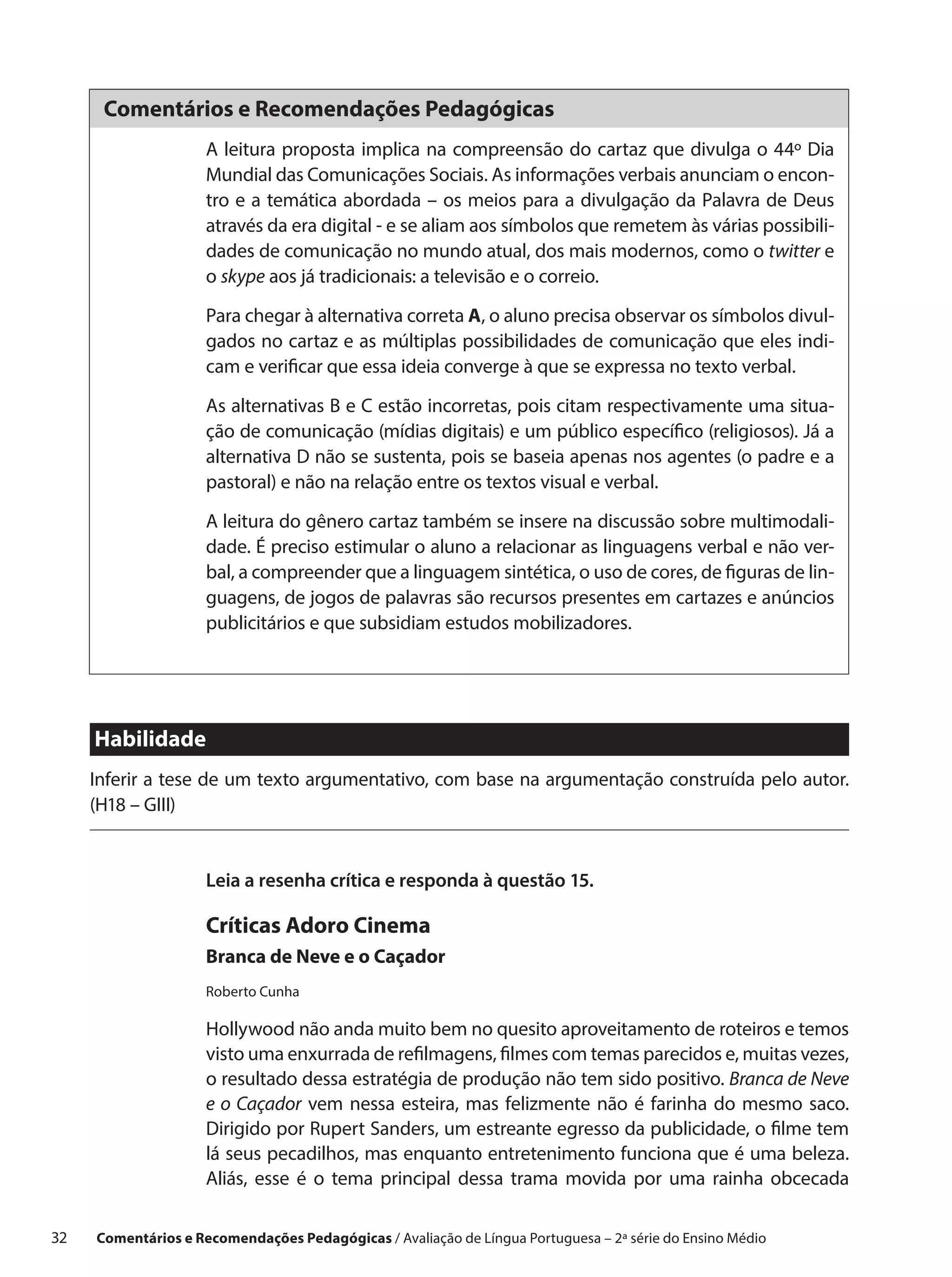 Comentários e Recomendações Pedagógicas
                      A leitura proposta implica na compreensão do cartaz que divulga o 44º Dia
                      Mundial das Comunicações Sociais. As informações verbais anunciam o encon-
                      tro e a temática abordada – os meios para a divulgação da Palavra de Deus
                      através da era digital - e se aliam aos símbolos que remetem às várias possibili-
                      dades de comunicação no mundo atual, dos mais modernos, como o twitter e
                      o skype aos já tradicionais: a televisão e o correio.

                      Para chegar à alternativa correta A, o aluno precisa observar os símbolos divul-
                      gados no cartaz e as múltiplas possibilidades de comunicação que eles indi-
                      cam e verificar que essa ideia converge à que se expressa no texto verbal.

                      As alternativas B e C estão incorretas, pois citam respectivamente uma situa-
                      ção de comunicação (mídias digitais) e um público específico (religiosos). Já a
                      alternativa D não se sustenta, pois se baseia apenas nos agentes (o padre e a
                      pastoral) e não na relação entre os textos visual e verbal.

                      A leitura do gênero cartaz também se insere na discussão sobre multimodali-
                      dade. É preciso estimular o aluno a relacionar as linguagens verbal e não ver-
                      bal, a compreender que a linguagem sintética, o uso de cores, de figuras de lin-
                      guagens, de jogos de palavras são recursos presentes em cartazes e anúncios
                      publicitários e que subsidiam estudos mobilizadores.




      Habilidade
      Inferir a tese de um texto argumentativo, com base na argumentação construída pelo autor.
      (H18 – GIII)


                      Leia a resenha crítica e responda à questão 15.

                      Críticas Adoro Cinema
                      Branca de Neve e o Caçador
                      Roberto Cunha

                      Hollywood não anda muito bem no quesito aproveitamento de roteiros e temos
                      visto uma enxurrada de refilmagens, filmes com temas parecidos e, muitas vezes,
                      o resultado dessa estratégia de produção não tem sido positivo. Branca de Neve
                      e  o Caçador vem nessa esteira, mas felizmente não é farinha do mesmo saco.
                      Dirigido por Rupert Sanders, um estreante egresso da publicidade, o filme tem
                      lá seus pecadilhos, mas enquanto entretenimento funciona que é uma beleza.
                      Aliás, esse é o  tema principal dessa trama movida por uma rainha obcecada

32    Comentários e Recomendações Pedagógicas / Avaliação de Língua Portuguesa – 2a série do Ensino Médio
 