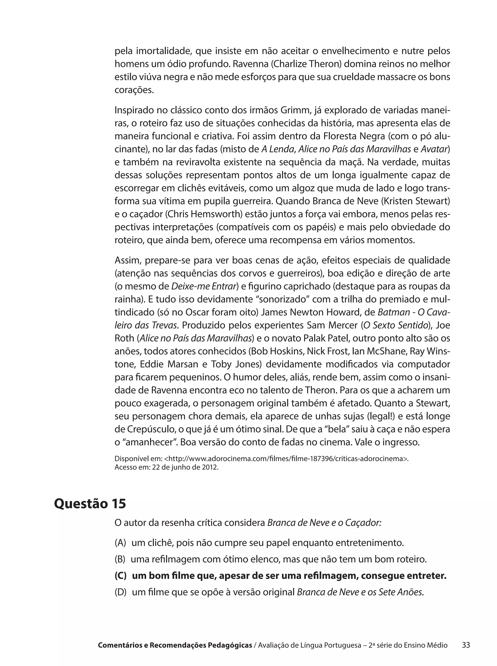 pela imortalidade, que insiste em não aceitar o  envelhecimento e  nutre pelos
          homens um ódio profundo. Ravenna (Charlize Theron) domina reinos no melhor
          estilo viúva negra e não mede esforços para que sua crueldade massacre os bons
          corações.
          Inspirado no clássico conto dos irmãos Grimm, já explorado de variadas manei-
          ras, o roteiro faz uso de situações conhecidas da história, mas apresenta elas de
          maneira funcional e criativa. Foi assim dentro da Floresta Negra (com o pó alu-
          cinante), no lar das fadas (misto de A Lenda, Alice no País das Maravilhas e Avatar)
          e  também na reviravolta existente na sequência da maçã. Na verdade, muitas
          dessas soluções representam pontos altos de um longa igualmente capaz de
          escorregar em clichês evitáveis, como um algoz que muda de lado e logo trans-
          forma sua vítima em pupila guerreira. Quando Branca de Neve (Kristen Stewart)
          e o caçador (Chris Hemsworth) estão juntos a força vai embora, menos pelas res-
          pectivas interpretações (compatíveis com os papéis) e mais pelo obviedade do
          roteiro, que ainda bem, oferece uma recompensa em vários momentos.
          Assim, prepare-se para ver boas cenas de ação, efeitos especiais de qualidade
          (atenção nas sequências dos corvos e guerreiros), boa edição e direção de arte
          (o mesmo de Deixe-me Entrar) e figurino caprichado (destaque para as roupas da
          rainha). E tudo isso devidamente “sonorizado” com a trilha do premiado e mul-
          tindicado (só no Oscar foram oito) James Newton Howard, de Batman - O Cava-
          leiro das Trevas. Produzido pelos experientes Sam Mercer (O Sexto Sentido), Joe
          Roth (Alice no País das Maravilhas) e o novato Palak Patel, outro ponto alto são os
          anões, todos atores conhecidos (Bob Hoskins, Nick Frost, Ian McShane, Ray Wins-
          tone, Eddie Marsan e  Toby Jones) devidamente modificados via computador
          para ficarem pequeninos. O humor deles, aliás, rende bem, assim como o insani-
          dade de Ravenna encontra eco no talento de Theron. Para os que a acharem um
          pouco exagerada, o personagem original também é afetado. Quanto a Stewart,
          seu personagem chora demais, ela aparece de unhas sujas (legal!) e está longe
          de Crepúsculo, o que já é um ótimo sinal. De que a “bela” saiu à caça e não espera
          o “amanhecer”. Boa versão do conto de fadas no cinema. Vale o ingresso.
          Disponível em: http://www.adorocinema.com/filmes/filme-187396/criticas-adorocinema.
          Acesso em: 22 de junho de 2012.




Questão 15
          O autor da resenha crítica considera Branca de Neve e o Caçador:
          (A)  clichê, pois não cumpre seu papel enquanto entretenimento.
              um
          (B) 
              uma refilmagem com ótimo elenco, mas que não tem um bom roteiro.
          (C)  bom filme que, apesar de ser uma refilmagem, consegue entreter.
              um
          (D)  filme que se opõe à versão original Branca de Neve e os Sete Anões.
              um




      Comentários e Recomendações Pedagógicas / Avaliação de Língua Portuguesa – 2a série do Ensino Médio   33
 