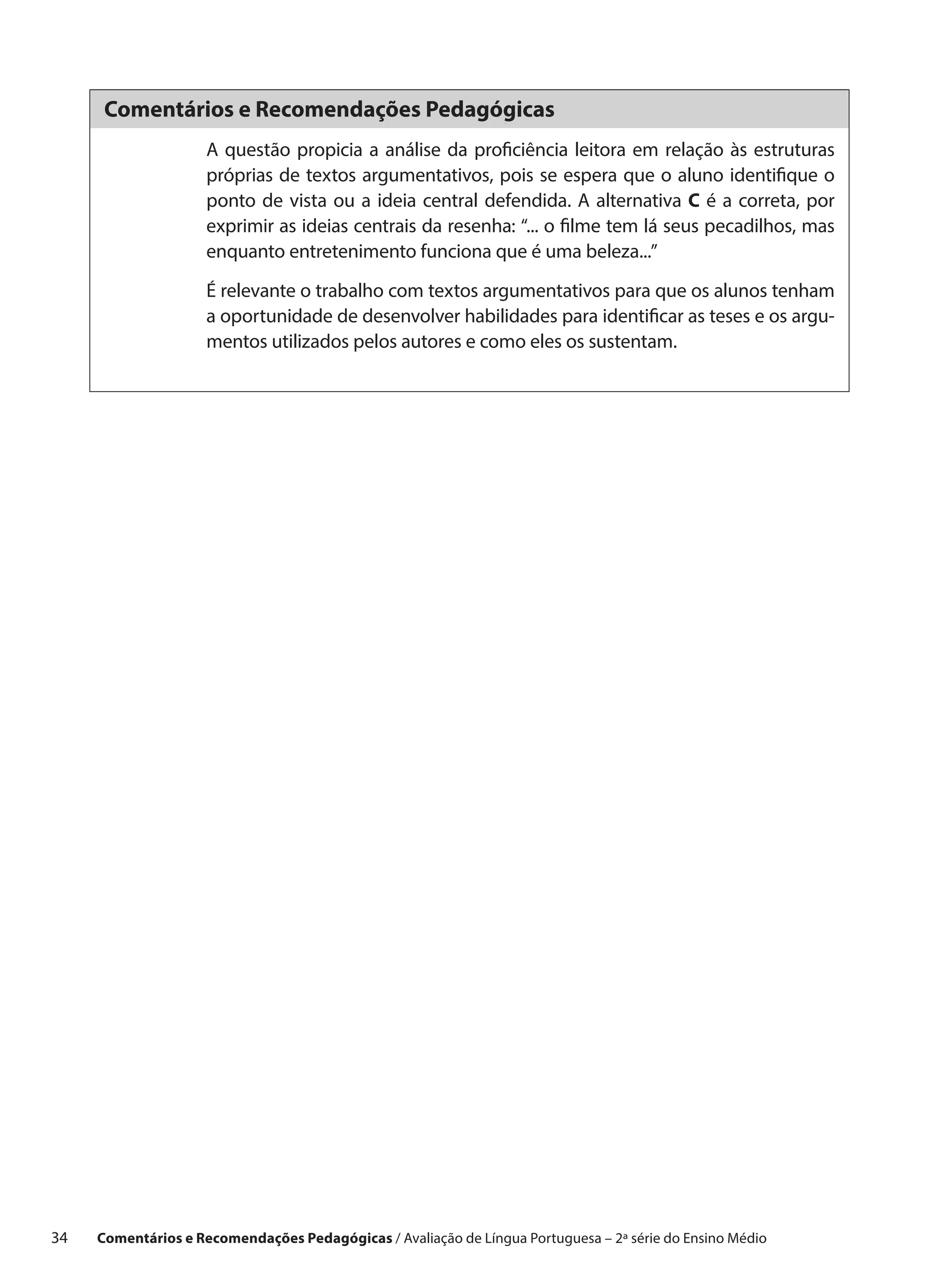 Comentários e Recomendações Pedagógicas
                      A questão propicia a análise da proficiência leitora em relação às estruturas
                      próprias de textos argumentativos, pois se espera que o aluno identifique o
                      ponto de vista ou a ideia central defendida. A alternativa C é a correta, por
                      exprimir as ideias centrais da resenha: “... o filme tem lá seus pecadilhos, mas
                      enquanto entretenimento funciona que é uma beleza...”

                      É relevante o trabalho com textos argumentativos para que os alunos tenham
                      a oportunidade de desenvolver habilidades para identificar as teses e os argu-
                      mentos utilizados pelos autores e como eles os sustentam.




34    Comentários e Recomendações Pedagógicas / Avaliação de Língua Portuguesa – 2a série do Ensino Médio
 