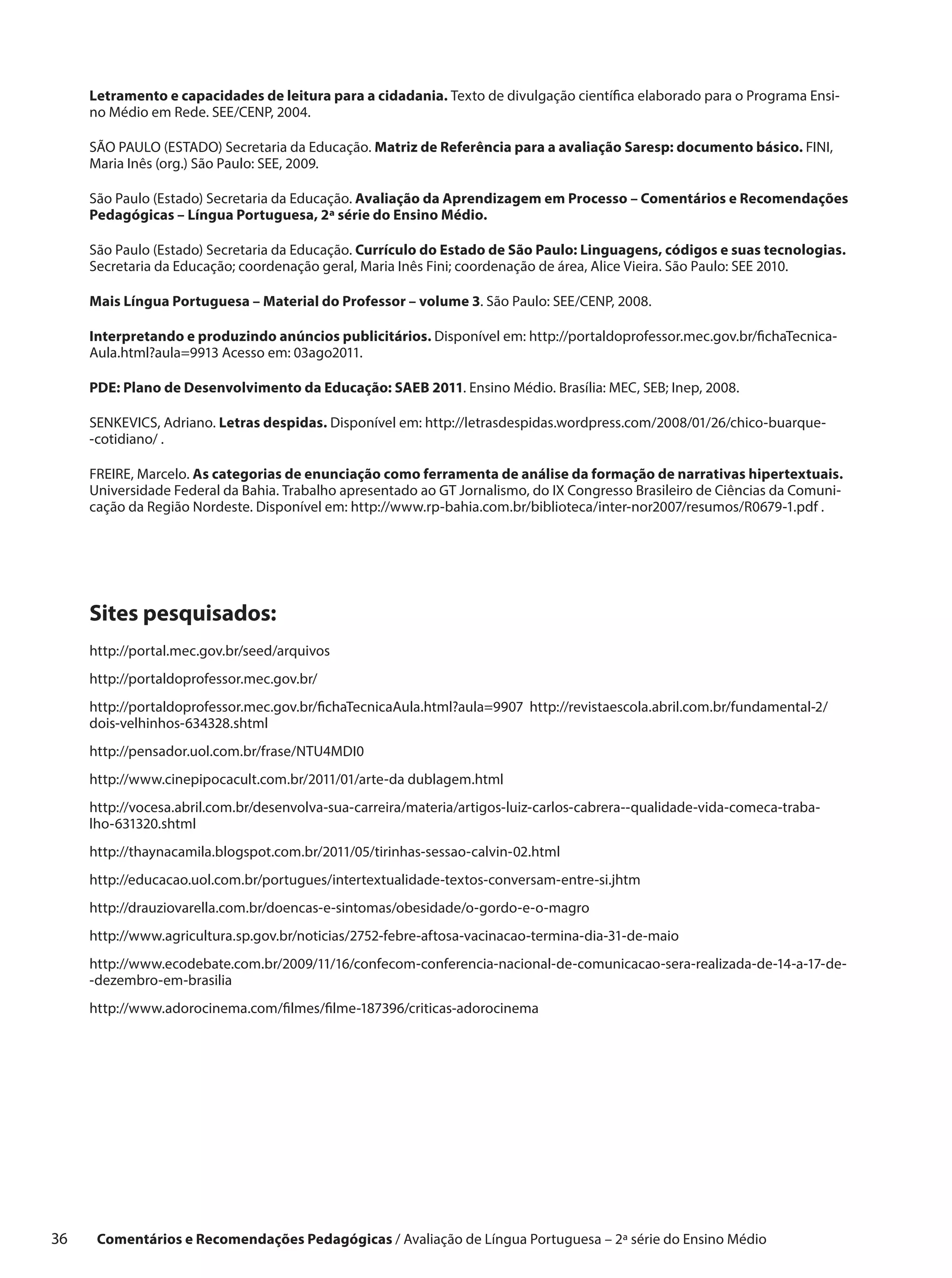 Letramento e capacidades de leitura para a cidadania. Texto de divulgação científica elaborado para o Programa Ensi-
      no Médio em Rede. SEE/CENP, 2004.

      SÃO PAULO (ESTADO) Secretaria da Educação. Matriz de Referência para a avaliação Saresp: documento básico. FINI,
      Maria Inês (org.) São Paulo: SEE, 2009.

      São Paulo (Estado) Secretaria da Educação. Avaliação da Aprendizagem em Processo – Comentários e Recomendações
      Pedagógicas – Língua Portuguesa, 2ª série do Ensino Médio.

      São Paulo (Estado) Secretaria da Educação. Currículo do Estado de São Paulo: Linguagens, códigos e suas tecnologias.
      Secretaria da Educação; coordenação geral, Maria Inês Fini; coordenação de área, Alice Vieira. São Paulo: SEE 2010.

      Mais Língua Portuguesa – Material do Professor – volume 3. São Paulo: SEE/CENP, 2008.

      Interpretando e produzindo anúncios publicitários. Disponível em: http://portaldoprofessor.mec.gov.br/fichaTecnica-
      Aula.html?aula=9913 Acesso em: 03ago2011.

      PDE: Plano de Desenvolvimento da Educação: SAEB 2011. Ensino Médio. Brasília: MEC, SEB; Inep, 2008.

      SENKEVICS, Adriano. Letras despidas. Disponível em: http://letrasdespidas.wordpress.com/2008/01/26/chico-buarque-
      -cotidiano/ .

      FREIRE, Marcelo. As categorias de enunciação como ferramenta de análise da formação de narrativas hipertextuais.
      Universidade Federal da Bahia. Trabalho apresentado ao GT Jornalismo, do IX Congresso Brasileiro de Ciências da Comuni-
      cação da Região Nordeste. Disponível em: http://www.rp-bahia.com.br/biblioteca/inter-nor2007/resumos/R0679-1.pdf .




      Sites pesquisados:
      http://portal.mec.gov.br/seed/arquivos
      http://portaldoprofessor.mec.gov.br/
      http://portaldoprofessor.mec.gov.br/fichaTecnicaAula.html?aula=9907 http://revistaescola.abril.com.br/fundamental-2/
      dois-velhinhos-634328.shtml
      http://pensador.uol.com.br/frase/NTU4MDI0
      http://www.cinepipocacult.com.br/2011/01/arte-da dublagem.html
      http://vocesa.abril.com.br/desenvolva-sua-carreira/materia/artigos-luiz-carlos-cabrera--qualidade-vida-comeca-traba-
      lho-631320.shtml
      http://thaynacamila.blogspot.com.br/2011/05/tirinhas-sessao-calvin-02.html
      http://educacao.uol.com.br/portugues/intertextualidade-textos-conversam-entre-si.jhtm
      http://drauziovarella.com.br/doencas-e-sintomas/obesidade/o-gordo-e-o-magro
      http://www.agricultura.sp.gov.br/noticias/2752-febre-aftosa-vacinacao-termina-dia-31-de-maio
      http://www.ecodebate.com.br/2009/11/16/confecom-conferencia-nacional-de-comunicacao-sera-realizada-de-14-a-17-de-
      -dezembro-em-brasilia
      http://www.adorocinema.com/filmes/filme-187396/criticas-adorocinema




36     Comentários e Recomendações Pedagógicas / Avaliação de Língua Portuguesa – 2a série do Ensino Médio
 