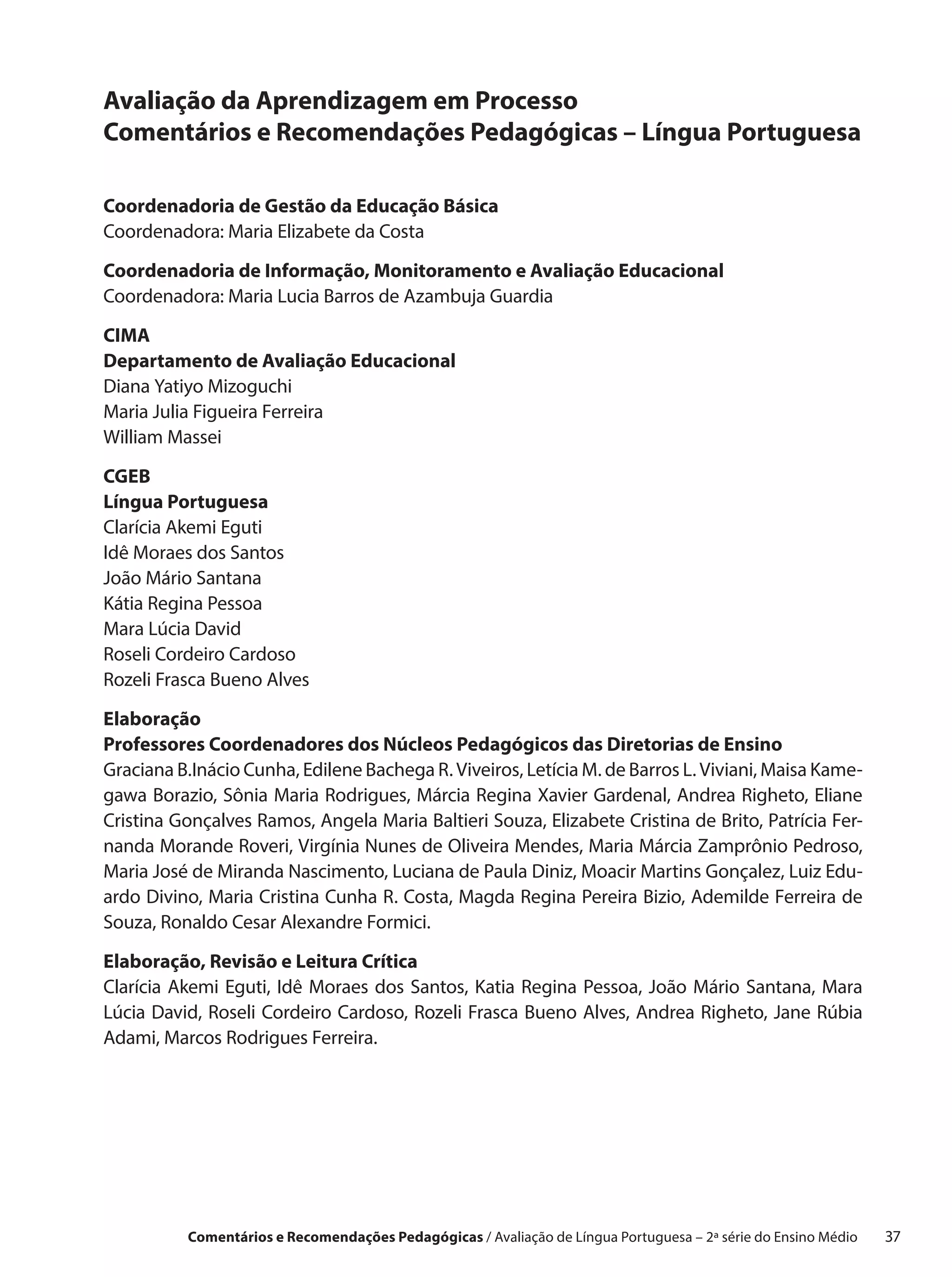Avaliação da Aprendizagem em Processo
Comentários e Recomendações Pedagógicas – Língua Portuguesa

Coordenadoria de Gestão da Educação Básica
Coordenadora: Maria Elizabete da Costa

Coordenadoria de Informação, Monitoramento e Avaliação Educacional
Coordenadora: Maria Lucia Barros de Azambuja Guardia

CIMA
Departamento de Avaliação Educacional
Diana Yatiyo Mizoguchi
Maria Julia Figueira Ferreira
William Massei

CGEB
Língua Portuguesa
Clarícia Akemi Eguti
Idê Moraes dos Santos
João Mário Santana
Kátia Regina Pessoa
Mara Lúcia David
Roseli Cordeiro Cardoso
Rozeli Frasca Bueno Alves

Elaboração
Professores Coordenadores dos Núcleos Pedagógicos das Diretorias de Ensino
Graciana B.Inácio Cunha, Edilene Bachega R. Viveiros, Letícia M. de Barros L. Viviani, Maisa Kame-
gawa Borazio, Sônia Maria Rodrigues, Márcia Regina Xavier Gardenal, Andrea Righeto, Eliane
Cristina Gonçalves Ramos, Angela Maria Baltieri Souza, Elizabete Cristina de Brito, Patrícia Fer-
nanda Morande Roveri, Virgínia Nunes de Oliveira Mendes, Maria Márcia Zamprônio Pedroso,
Maria José de Miranda Nascimento, Luciana de Paula Diniz, Moacir Martins Gonçalez, Luiz Edu-
ardo Divino, Maria Cristina Cunha R. Costa, Magda Regina Pereira Bizio, Ademilde Ferreira de
Souza, Ronaldo Cesar Alexandre Formici.

Elaboração, Revisão e Leitura Crítica
Clarícia Akemi Eguti, Idê Moraes dos Santos, Katia Regina Pessoa, João Mário Santana, Mara
Lúcia David, Roseli Cordeiro Cardoso, Rozeli Frasca Bueno Alves, Andrea Righeto, Jane Rúbia
Adami, Marcos Rodrigues Ferreira.




          Comentários e Recomendações Pedagógicas / Avaliação de Língua Portuguesa – 2a série do Ensino Médio   37
 