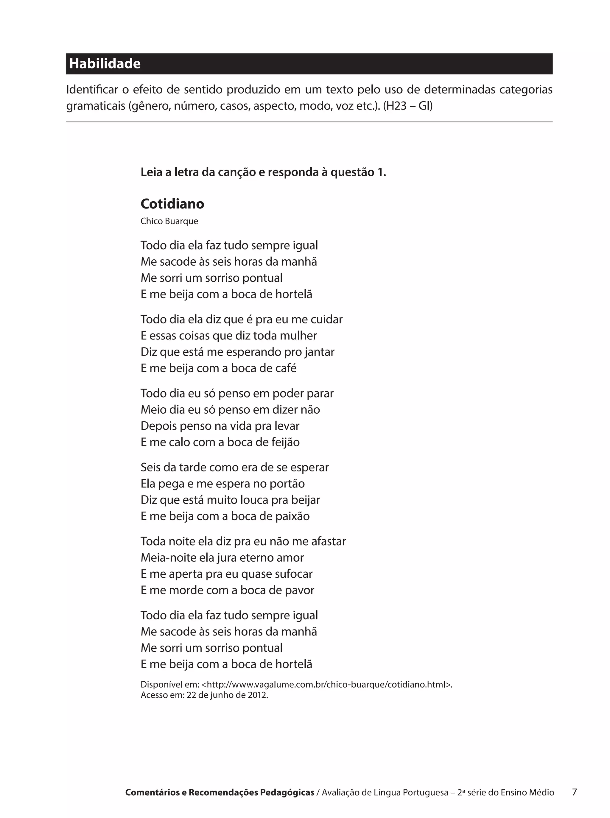 Habilidade
Identificar o efeito de sentido produzido em um texto pelo uso de determinadas categorias
gramaticais (gênero, número, casos, aspecto, modo, voz etc.). (H23 – GI)




             Leia a letra da canção e responda à questão 1.

             Cotidiano
             Chico Buarque

             Todo dia ela faz tudo sempre igual
             Me sacode às seis horas da manhã
             Me sorri um sorriso pontual
             E me beija com a boca de hortelã

             Todo dia ela diz que é pra eu me cuidar
             E essas coisas que diz toda mulher
             Diz que está me esperando pro jantar
             E me beija com a boca de café

             Todo dia eu só penso em poder parar
             Meio dia eu só penso em dizer não
             Depois penso na vida pra levar
             E me calo com a boca de feijão

             Seis da tarde como era de se esperar
             Ela pega e me espera no portão
             Diz que está muito louca pra beijar
             E me beija com a boca de paixão
             Toda noite ela diz pra eu não me afastar
             Meia-noite ela jura eterno amor
             E me aperta pra eu quase sufocar
             E me morde com a boca de pavor

             Todo dia ela faz tudo sempre igual
             Me sacode às seis horas da manhã
             Me sorri um sorriso pontual
             E me beija com a boca de hortelã
             Disponível em: <http://www.vagalume.com.br/chico-buarque/cotidiano.html>.
             Acesso em: 22 de junho de 2012.




          Comentários e Recomendações Pedagógicas / Avaliação de Língua Portuguesa – 2a série do Ensino Médio   7
 