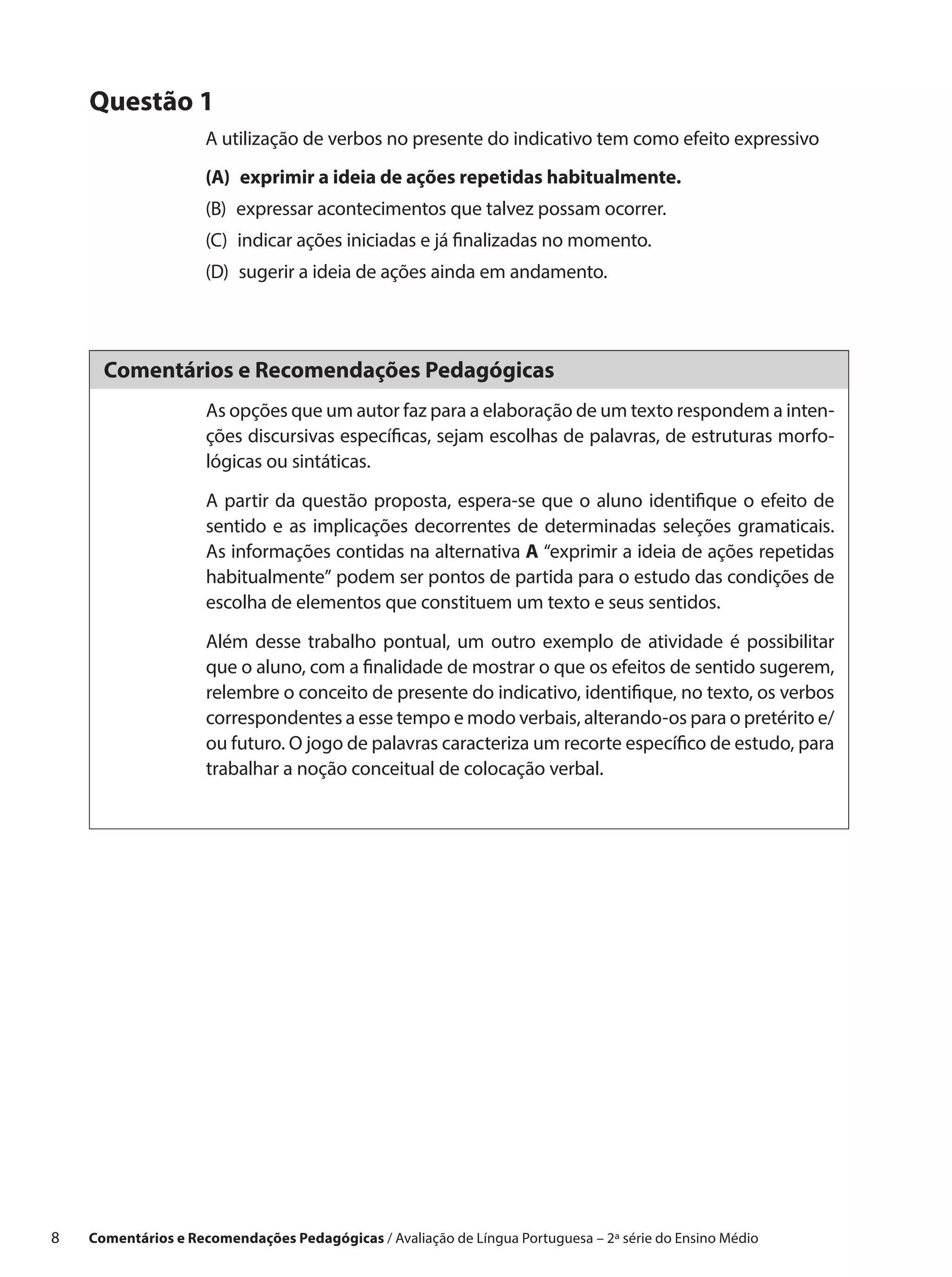 Questão 1
                      A utilização de verbos no presente do indicativo tem como efeito expressivo
                      (A) 
                          exprimir a ideia de ações repetidas habitualmente.
                      (B) 
                          expressar acontecimentos que talvez possam ocorrer.
                      (C) 
                          indicar ações iniciadas e já finalizadas no momento.
                      (D) 
                          sugerir a ideia de ações ainda em andamento.




       Comentários e Recomendações Pedagógicas
                      As opções que um autor faz para a elaboração de um texto respondem a inten-
                      ções discursivas específicas, sejam escolhas de palavras, de estruturas morfo-
                      lógicas ou sintáticas.

                      A partir da questão proposta, espera-se que o aluno identifique o efeito de
                      sentido e as implicações decorrentes de determinadas seleções gramaticais.
                      As informações contidas na alternativa A “exprimir a ideia de ações repetidas
                      habitualmente” podem ser pontos de partida para o estudo das condições de
                      escolha de elementos que constituem um texto e seus sentidos.

                      Além desse trabalho pontual, um outro exemplo de atividade é possibilitar
                      que o aluno, com a finalidade de mostrar o que os efeitos de sentido sugerem,
                      relembre o conceito de presente do indicativo, identifique, no texto, os verbos
                      correspondentes a esse tempo e modo verbais, alterando-os para o pretérito e/
                      ou futuro. O jogo de palavras caracteriza um recorte específico de estudo, para
                      trabalhar a noção conceitual de colocação verbal.




8    Comentários e Recomendações Pedagógicas / Avaliação de Língua Portuguesa – 2a série do Ensino Médio
 