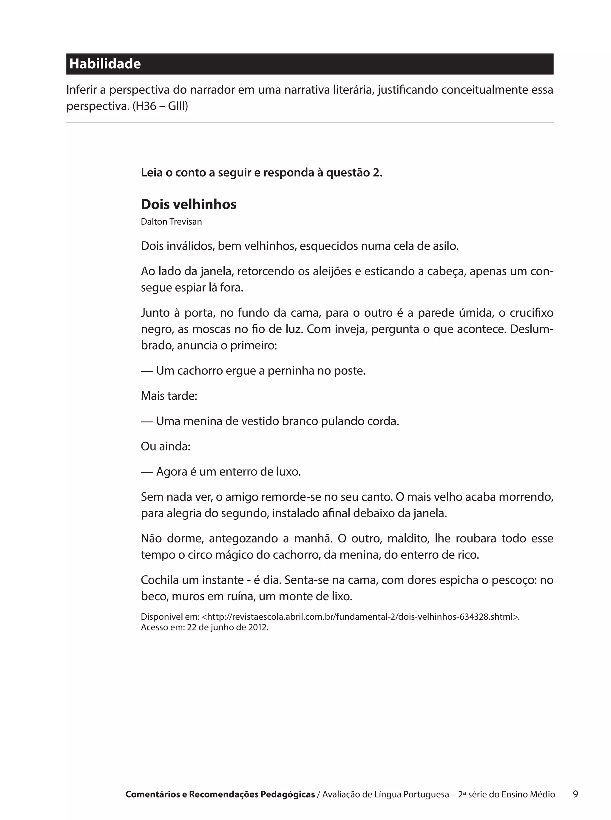 Habilidade
Inferir a perspectiva do narrador em uma narrativa literária, justificando conceitualmente essa
perspectiva. (H36 – GIII)




              Leia o conto a seguir e responda à questão 2.

              Dois velhinhos
              Dalton Trevisan

              Dois inválidos, bem velhinhos, esquecidos numa cela de asilo.

              Ao lado da janela, retorcendo os aleijões e esticando a cabeça, apenas um con-
              segue espiar lá fora.

              Junto à porta, no fundo da cama, para o  outro é a  parede úmida, o  crucifixo
              negro, as moscas no fio de luz. Com inveja, pergunta o que acontece. Deslum-
              brado, anuncia o primeiro:

              — Um cachorro ergue a perninha no poste.

              Mais tarde:

              — Uma menina de vestido branco pulando corda.

              Ou ainda:

              — Agora é um enterro de luxo.
              Sem nada ver, o amigo remorde-se no seu canto. O mais velho acaba morrendo,
              para alegria do segundo, instalado afinal debaixo da janela.

              Não dorme, antegozando a  manhã. O  outro, maldito, lhe roubara todo esse
              tempo o circo mágico do cachorro, da menina, do enterro de rico.

              Cochila um instante - é dia. Senta-se na cama, com dores espicha o pescoço: no
              beco, muros em ruína, um monte de lixo.
              Disponível em: http://revistaescola.abril.com.br/fundamental-2/dois-velhinhos-634328.shtml.
              Acesso em: 22 de junho de 2012.




           Comentários e Recomendações Pedagógicas / Avaliação de Língua Portuguesa – 2a série do Ensino Médio   9
 