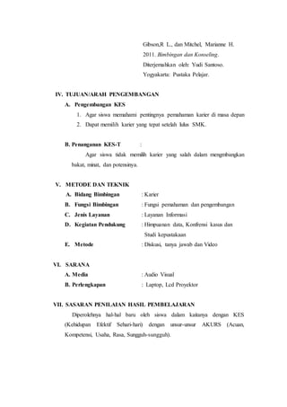 Gibson,R L., dan Mitchel, Marianne H.
2011. Bimbingan dan Konseling.
Diterjemahkan oleh: Yudi Santoso.
Yogyakarta: Pustaka Pelajar.
IV. TUJUAN/ARAH PENGEMBANGAN
A. Pengembangan KES
1. Agar siswa memahami pentingnya pemahaman karier di masa depan
2. Dapat memilih karier yang tepat setelah lulus SMK.
B. Penanganan KES-T :
Agar siswa tidak memilih karier yang salah dalam mengmbangkan
bakat, minat, dan potensinya.
V. METODE DAN TEKNIK
A. Bidang Bimbingan : Karier
B. Fungsi Bimbingan : Fungsi pemahaman dan pengembangan
C. Jenis Layanan : Layanan Informasi
D. Kegiatan Pendukung : Himpuanan data, Konfrensi kasus dan
Studi kepustakaan
E. Metode : Diskusi, tanya jawab dan Video
VI. SARANA
A. Media : Audio Visual
B. Perlengkapan : Laptop, Lcd Proyektor
VII. SASARAN PENILAIAN HASIL PEMBELAJARAN
Diperolehnya hal-hal baru oleh siswa dalam kaitanya dengan KES
(Kehidupan Efektif Sehari-hari) dengan unsur-unsur AKURS (Acuan,
Kompetensi, Usaha, Rasa, Sungguh-sungguh).
 