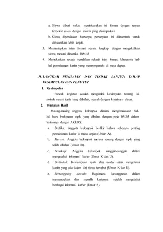 a. Siswa diberi waktu membicarakan isi format dengan teman
terdekat sesuai dengan materi yang disampaikan.
b. Siswa dipersilakan bertanya; pertanyaan ini diinventaris untuk
dibicarakan lebih lanjut.
3. Memantapkan isian format secara lengkap dengan mengaktifkan
siswa melalui dinamika BMB3
4. Menekankan secara mendalam seluruh isian format; khususnya hal-
hal pemahaman karier yang mempengaruhi di masa depan.
H. LANGKAH PENILAIAN DAN TINDAK LANJUT: TAHAP
KESIMPULAN DAN PENUTUP
1. Kesimpulan
Puncak kegiatan adalah mengambil kesimpulan tentang isi
pokok materi topik yang dibahas, searah dengan komitmen diatas.
2. Penilaian Hasil
Masing-masing anggota kelompok diminta mengemukakan hal-
hal baru berkenaan topik yang dibahas dengan pola BMB3 dalam
kaitannya dengan AKURS:
a. Berfikir: Anggota kelompok berfikir bahwa seberapa penting
pemahaman karier di masa depan (Unsur A).
b. Merasa: Anggota kelompok merasa senang dengan topik yang
telah dibahas (Unsur R).
c. Bersikap: Anggota kelompok sungguh-sungguh dalam
mengetahui informasi karier (Unsur K dan U).
d. Bertindak: Kemampuan nyata dan usaha untuk mengetahui
karier yang ada dalam diri siswa tersebut (Unsur K dan U).
e. Bertanggung Jawab: Bagaimana kesungguhan dalam
memantapkan dan memilih kariernya setelah mengetahui
berbagai informasi karier (Unsur S).
 