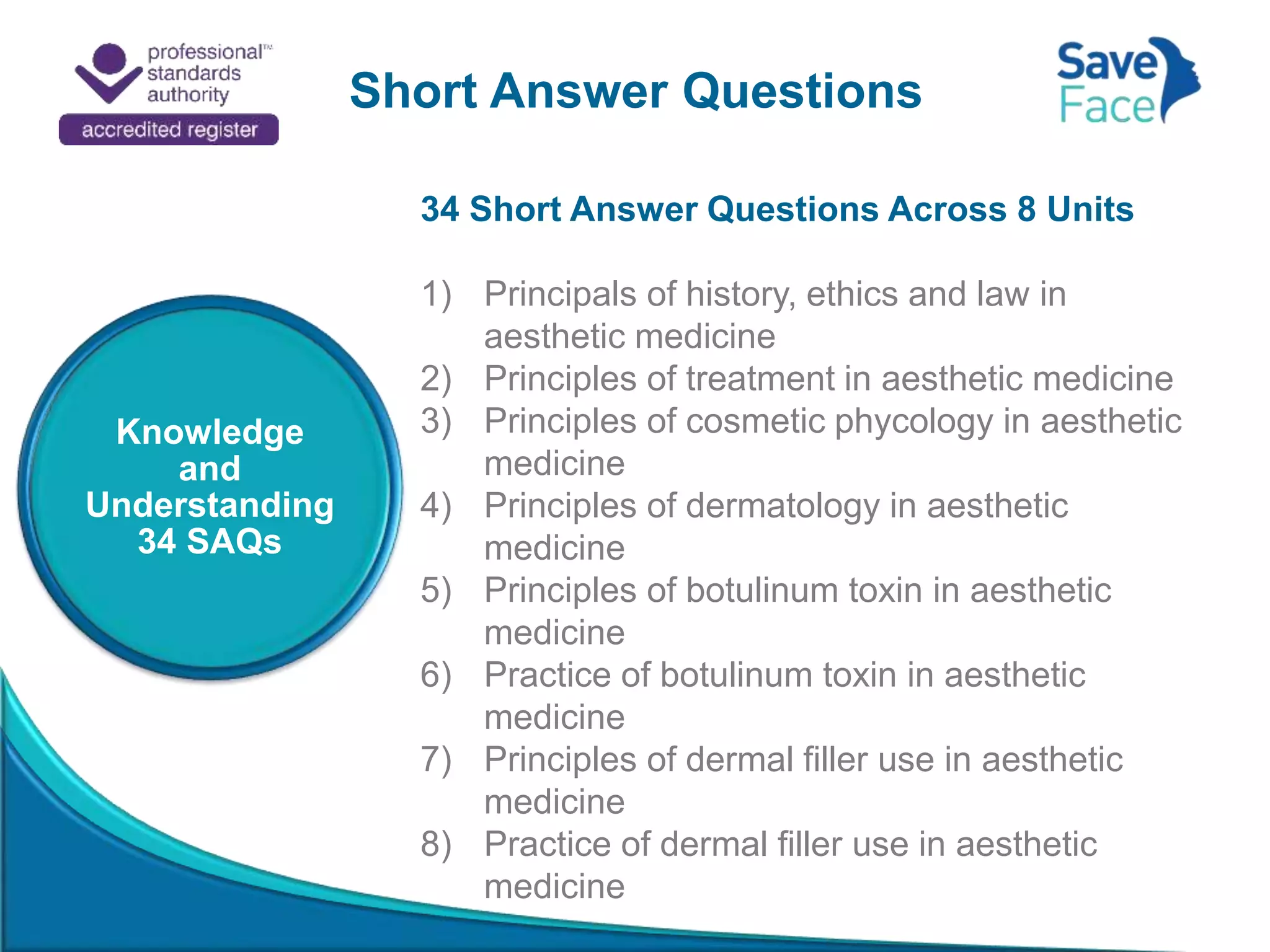 Short Answer Questions
Knowledge
and
Understanding
34 SAQs
34 Short Answer Questions Across 8 Units
1) Principals of history, ethics and law in
aesthetic medicine
2) Principles of treatment in aesthetic medicine
3) Principles of cosmetic phycology in aesthetic
medicine
4) Principles of dermatology in aesthetic
medicine
5) Principles of botulinum toxin in aesthetic
medicine
6) Practice of botulinum toxin in aesthetic
medicine
7) Principles of dermal filler use in aesthetic
medicine
8) Practice of dermal filler use in aesthetic
medicine
 