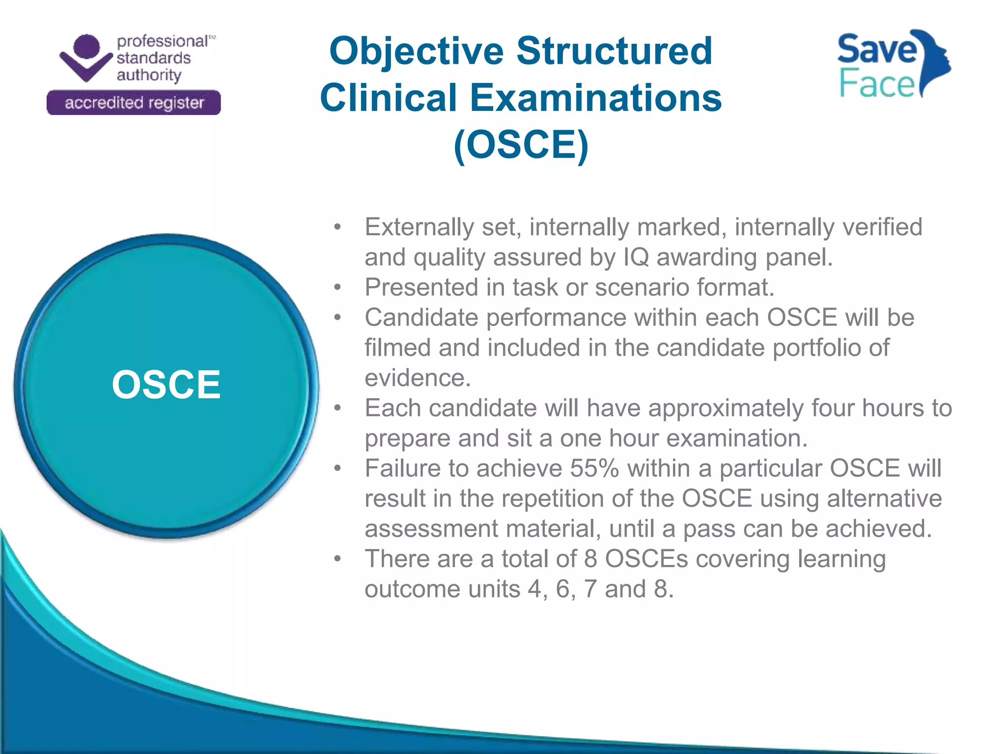 Objective Structured
Clinical Examinations
(OSCE)
OSCE
• Externally set, internally marked, internally verified
and quality assured by IQ awarding panel.
• Presented in task or scenario format.
• Candidate performance within each OSCE will be
filmed and included in the candidate portfolio of
evidence.
• Each candidate will have approximately four hours to
prepare and sit a one hour examination.
• Failure to achieve 55% within a particular OSCE will
result in the repetition of the OSCE using alternative
assessment material, until a pass can be achieved.
• There are a total of 8 OSCEs covering learning
outcome units 4, 6, 7 and 8.
 