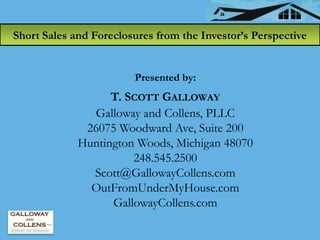 Short Sales and Foreclosures from the Investor’s Perspective


                        Presented by:
                   T. SCOTT GALLOWAY
               Galloway and Collens, PLLC
              26075 Woodward Ave, Suite 200
             Huntington Woods, Michigan 48070
                       248.545.2500
               Scott@GallowayCollens.com
               OutFromUnderMyHouse.com
                   GallowayCollens.com
 