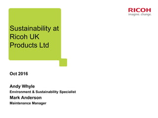 Sustainability at
Ricoh UK
Products Ltd
Oct 2016
Andy Whyle
Environment & Sustainability Specialist
Mark Anderson
Maintenance Manager
 