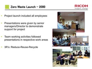  Project launch included all employees
 Presentations were given by senior
managers/Director to demonstrate
support for project
 Team working activities followed
presentations in respective work areas
 3R’s: Reduce-Reuse-Recycle
Zero Waste Launch - 2000
 