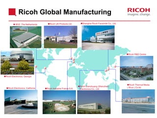 Ricoh Global Manufacturing
Ricoh Electronics, California Ricoh Industrie France S.A.
Ricoh Dianzhuang (Shenzhen)
Electronics Co., Ltd.
Ricoh R&D Centre
Ricoh Electronics, Georgia
Ricoh Thermal Media
( Wuxi ) Co.ltd.
 BOZ, The Netherlands Ricoh UK Products Ltd. Shanghai Ricoh Facsimile Co., Ltd.
 
