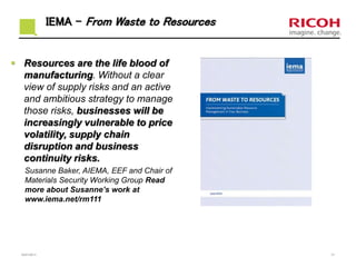 IEMA – From Waste to Resources
 Resources are the life blood of
manufacturing. Without a clear
view of supply risks and an active
and ambitious strategy to manage
those risks, businesses will be
increasingly vulnerable to price
volatility, supply chain
disruption and business
continuity risks.
Susanne Baker, AIEMA, EEF and Chair of
Materials Security Working Group Read
more about Susanne’s work at
www.iema.net/rm111
23/01/2017 31
 
