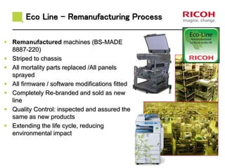 Eco Line - Remanufacturing Process
 Remanufactured machines (BS-MADE
8887-220)
 Striped to chassis
 All mortality parts replaced /All panels
sprayed
 All firmware / software modifications fitted
 Completely Re-branded and sold as new
line
 Quality Control: inspected and assured the
same as new products
 Extending the life cycle, reducing
environmental impact
 