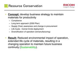 Resource Conservation
 Concept: develop business strategy to maintain
materials for productivity
– Compliance
– Long term approach (2050 Plan)
– Supply Chain awareness and change in procurement
– Life Cycle - Comet Circle deployment
– Diversification of operation (remanufacturing)
 Result: Reduced environmental impact of operation,
extended life cycle of materials, resulting in a
changing operation to maintain future business
continuity (Sustainability).
 