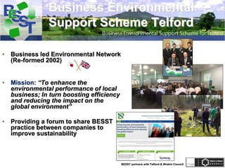 BESST partners with Telford & Wrekin Council
Business Environmental
Support Scheme Telford
• Business led Environmental Network
(Re-formed 2002)
• Mission: “To enhance the
environmental performance of local
business; In turn boosting efficiency
and reducing the impact on the
global environment”
• Providing a forum to share BESST
practice between companies to
improve sustainability
 