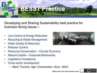 BESST partners with Telford & Wrekin Council
BESST Practice
Developing and Sharing Sustainability best practice for
business facing issues –
• Low Carbon & Energy Reduction
• Recycling & Waste Management
• Water Quality & Reduction
• Pollution Control
• Resource Conservation – Circular Economy
• Natural Capital – Corporate Biodiversity
• Legislative Compliance
• Cross sector development
– Manf, Tourism, Agri, Construction, Govt., NGO,
 