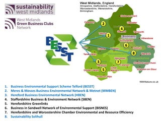 1. Business Environmental Support Scheme Telford (BESST)
2. Meres & Mosses Business Environmental Network & Metnet (MMBEN)
3. Hereford Business Environmental Network (HBEN)
4. Staffordshire Business & Environment Network (SBEN)
5. Herefordshire Greenlinks
6. Business in Sandwell Network of Environmental Support (BISNES)
7. Herefordshire and Worcestershire Chamber Environmental and Resource Efficiency
8. Sustainability Solihull
1
2
3
4
5
6
7
8
 