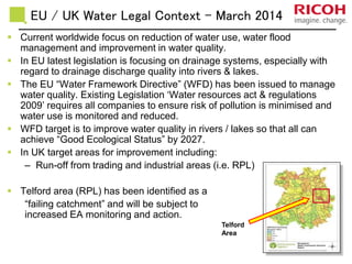 EU / UK Water Legal Context - March 2014
 Current worldwide focus on reduction of water use, water flood
management and improvement in water quality.
 In EU latest legislation is focusing on drainage systems, especially with
regard to drainage discharge quality into rivers & lakes.
 The EU “Water Framework Directive” (WFD) has been issued to manage
water quality. Existing Legislation ‘Water resources act & regulations
2009’ requires all companies to ensure risk of pollution is minimised and
water use is monitored and reduced.
 WFD target is to improve water quality in rivers / lakes so that all can
achieve “Good Ecological Status” by 2027.
 In UK target areas for improvement including:
– Run-off from trading and industrial areas (i.e. RPL)
 Telford area (RPL) has been identified as a
“failing catchment” and will be subject to
increased EA monitoring and action.
Telford
Area
 