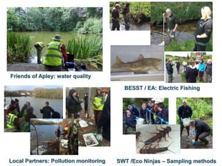 Friends of Apley: water quality
BESST / EA: Electric Fishing
SWT /Eco Ninjas – Sampling methodsLocal Partners: Pollution monitoring
 