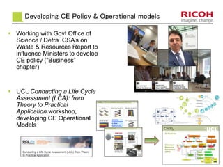 Developing CE Policy & Operational models
 Working with Govt Office of
Science / Defra CSA’s on
Waste & Resources Report to
influence Ministers to develop
CE policy (“Business”
chapter)
 UCL Conducting a Life Cycle
Assessment (LCA): from
Theory to Practical
Application workshop,
developing CE Operational
Models
 