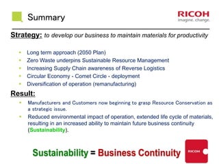 Summary
Strategy: to develop our business to maintain materials for productivity
 Long term approach (2050 Plan)
 Zero Waste underpins Sustainable Resource Management
 Increasing Supply Chain awareness of Reverse Logistics
 Circular Economy - Comet Circle - deployment
 Diversification of operation (remanufacturing)
Result:
 Manufacturers and Customers now beginning to grasp Resource Conservation as
a strategic issue.
 Reduced environmental impact of operation, extended life cycle of materials,
resulting in an increased ability to maintain future business continuity
(Sustainability).
 