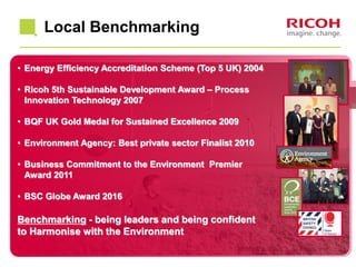 Local Benchmarking
• Energy Efficiency Accreditation Scheme (Top 5 UK) 2004
• Ricoh 5th Sustainable Development Award – Process
Innovation Technology 2007
• BQF UK Gold Medal for Sustained Excellence 2009
• Environment Agency: Best private sector Finalist 2010
• Business Commitment to the Environment Premier
Award 2011
• BSC Globe Award 2016
Benchmarking - being leaders and being confident
to Harmonise with the Environment
 