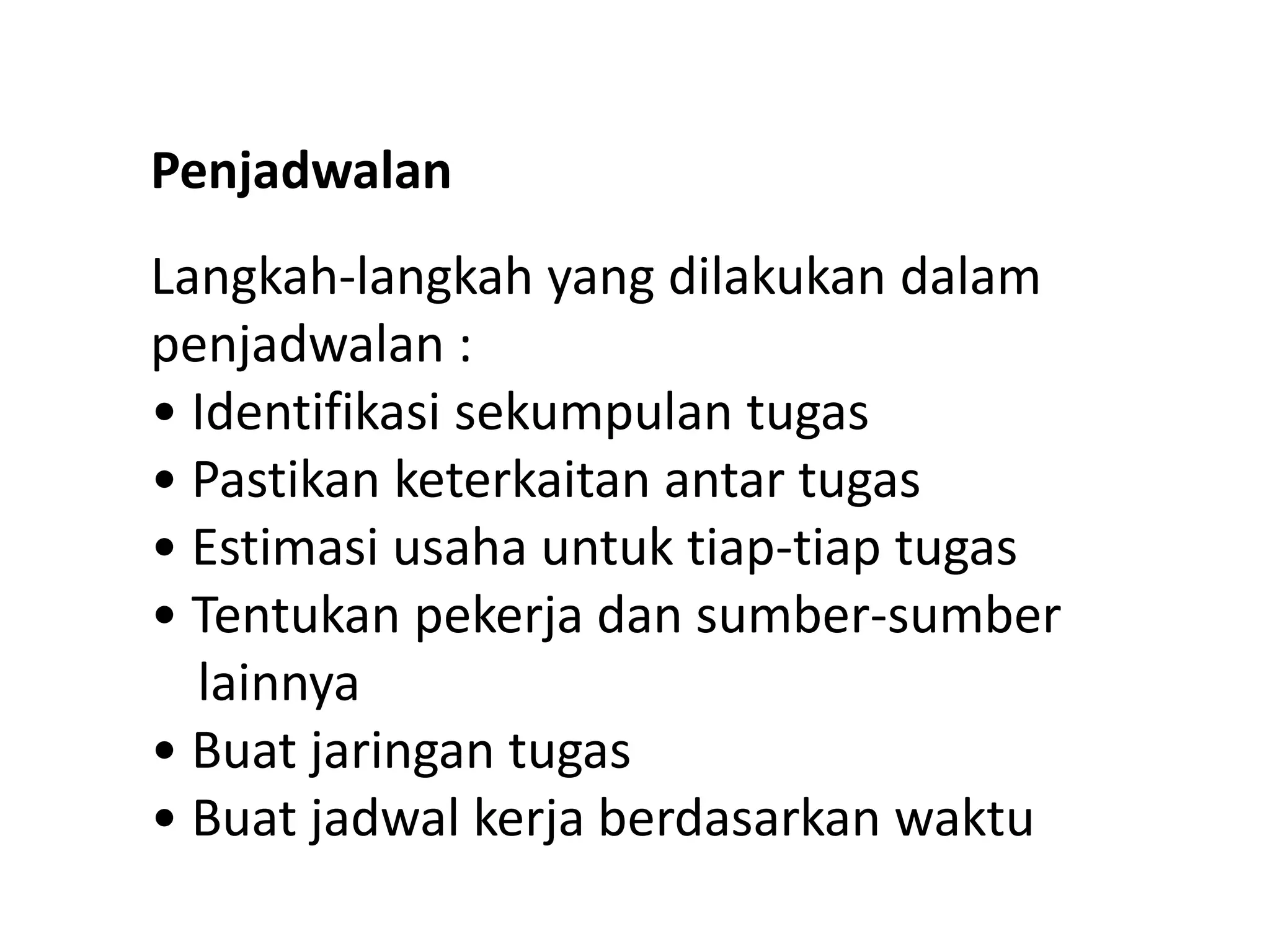 Penjadwalan
Langkah-langkah yang dilakukan dalam
penjadwalan :
• Identifikasi sekumpulan tugas
• Pastikan keterkaitan antar tugas
• Estimasi usaha untuk tiap-tiap tugas
• Tentukan pekerja dan sumber-sumber
lainnya
• Buat jaringan tugas
• Buat jadwal kerja berdasarkan waktu

 