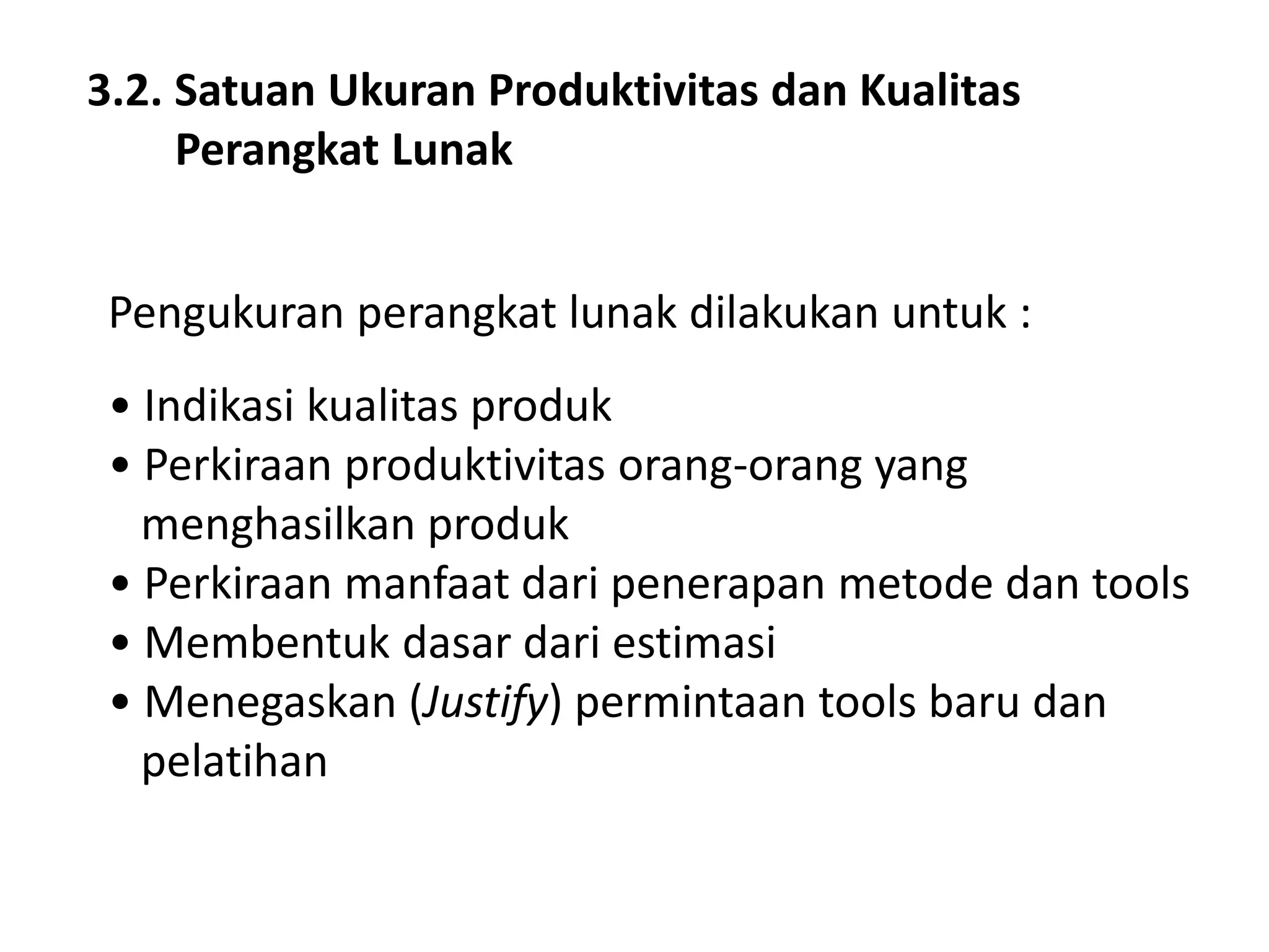 3.2. Satuan Ukuran Produktivitas dan Kualitas
Perangkat Lunak

Pengukuran perangkat lunak dilakukan untuk :
• Indikasi kualitas produk
• Perkiraan produktivitas orang-orang yang
menghasilkan produk
• Perkiraan manfaat dari penerapan metode dan tools
• Membentuk dasar dari estimasi
• Menegaskan (Justify) permintaan tools baru dan
pelatihan

 