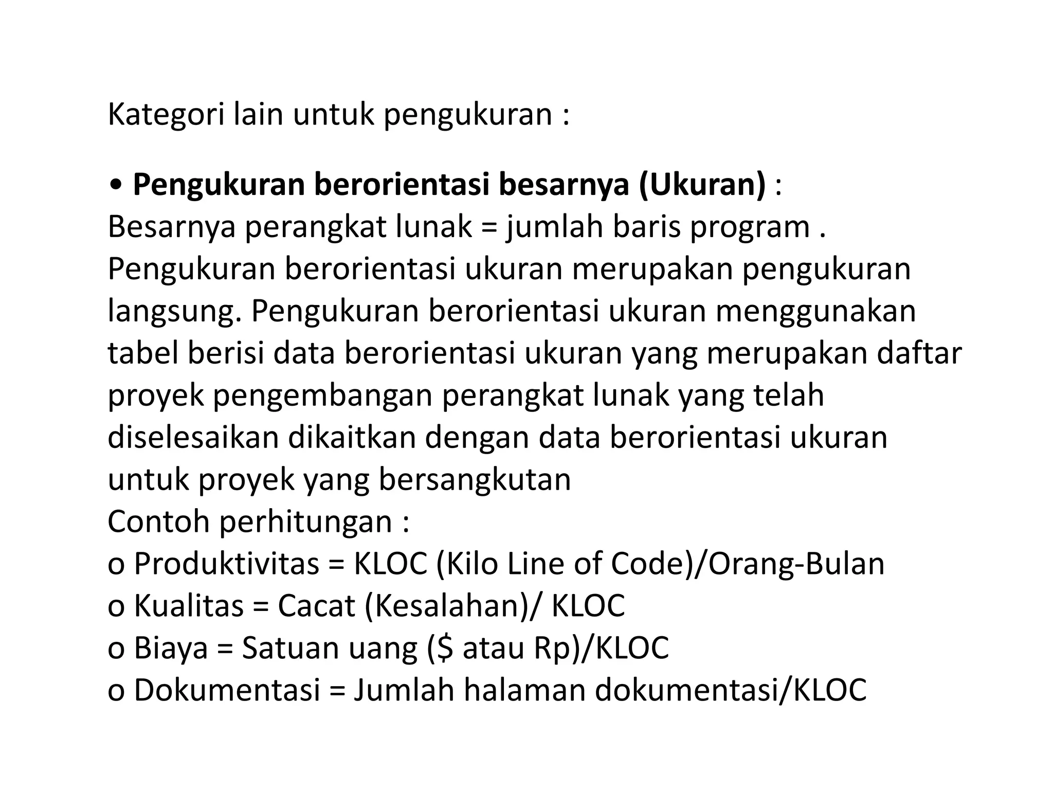 Kategori lain untuk pengukuran :
• Pengukuran berorientasi besarnya (Ukuran) :
Besarnya perangkat lunak = jumlah baris program .
Pengukuran berorientasi ukuran merupakan pengukuran
langsung. Pengukuran berorientasi ukuran menggunakan
tabel berisi data berorientasi ukuran yang merupakan daftar
proyek pengembangan perangkat lunak yang telah
diselesaikan dikaitkan dengan data berorientasi ukuran
untuk proyek yang bersangkutan
Contoh perhitungan :
o Produktivitas = KLOC (Kilo Line of Code)/Orang-Bulan
o Kualitas = Cacat (Kesalahan)/ KLOC
o Biaya = Satuan uang ($ atau Rp)/KLOC
o Dokumentasi = Jumlah halaman dokumentasi/KLOC

 