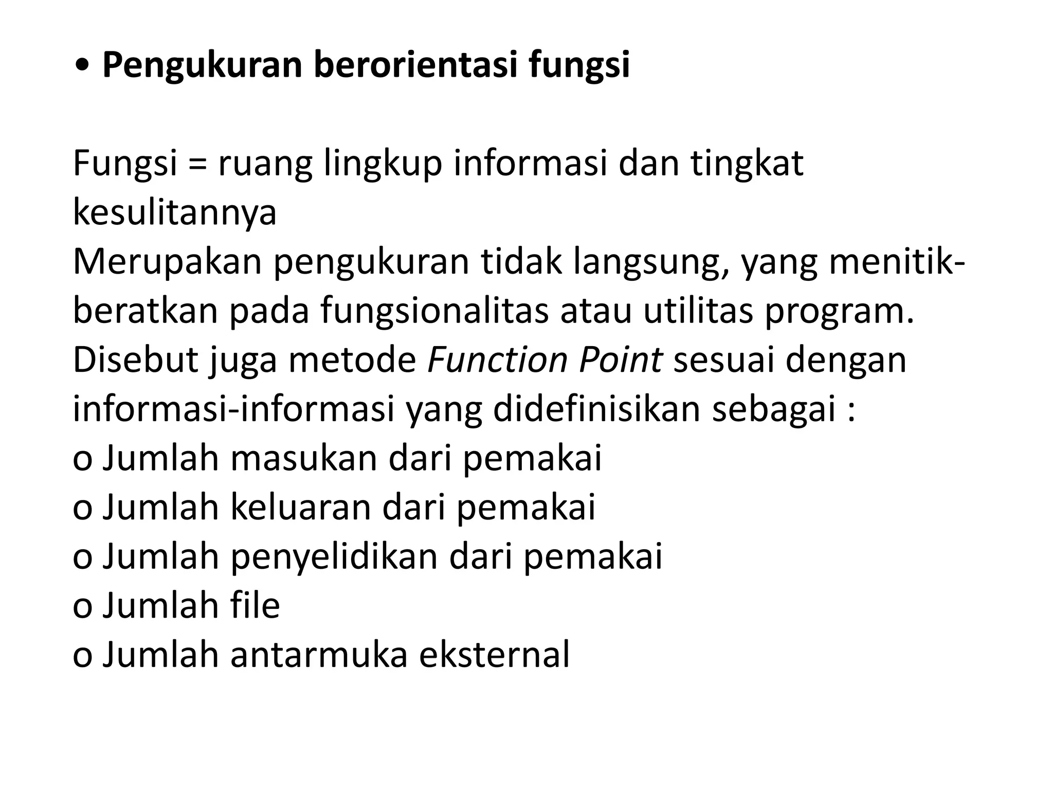 • Pengukuran berorientasi fungsi
Fungsi = ruang lingkup informasi dan tingkat
kesulitannya
Merupakan pengukuran tidak langsung, yang menitikberatkan pada fungsionalitas atau utilitas program.
Disebut juga metode Function Point sesuai dengan
informasi-informasi yang didefinisikan sebagai :
o Jumlah masukan dari pemakai
o Jumlah keluaran dari pemakai
o Jumlah penyelidikan dari pemakai
o Jumlah file
o Jumlah antarmuka eksternal

 