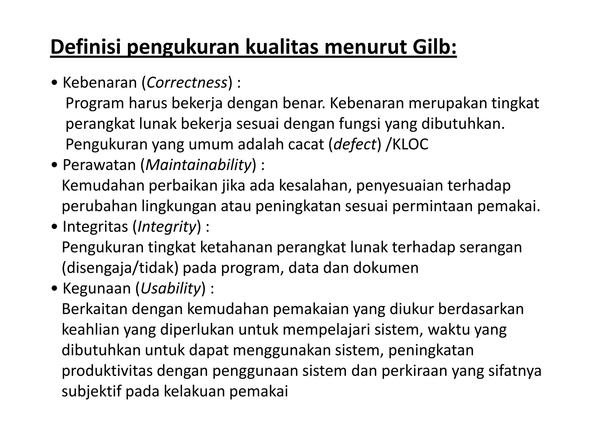 Definisi pengukuran kualitas menurut Gilb:
• Kebenaran (Correctness) :
Program harus bekerja dengan benar. Kebenaran merupakan tingkat
perangkat lunak bekerja sesuai dengan fungsi yang dibutuhkan.
Pengukuran yang umum adalah cacat (defect) /KLOC
• Perawatan (Maintainability) :
Kemudahan perbaikan jika ada kesalahan, penyesuaian terhadap
perubahan lingkungan atau peningkatan sesuai permintaan pemakai.
• Integritas (Integrity) :
Pengukuran tingkat ketahanan perangkat lunak terhadap serangan
(disengaja/tidak) pada program, data dan dokumen
• Kegunaan (Usability) :
Berkaitan dengan kemudahan pemakaian yang diukur berdasarkan
keahlian yang diperlukan untuk mempelajari sistem, waktu yang
dibutuhkan untuk dapat menggunakan sistem, peningkatan
produktivitas dengan penggunaan sistem dan perkiraan yang sifatnya
subjektif pada kelakuan pemakai

 